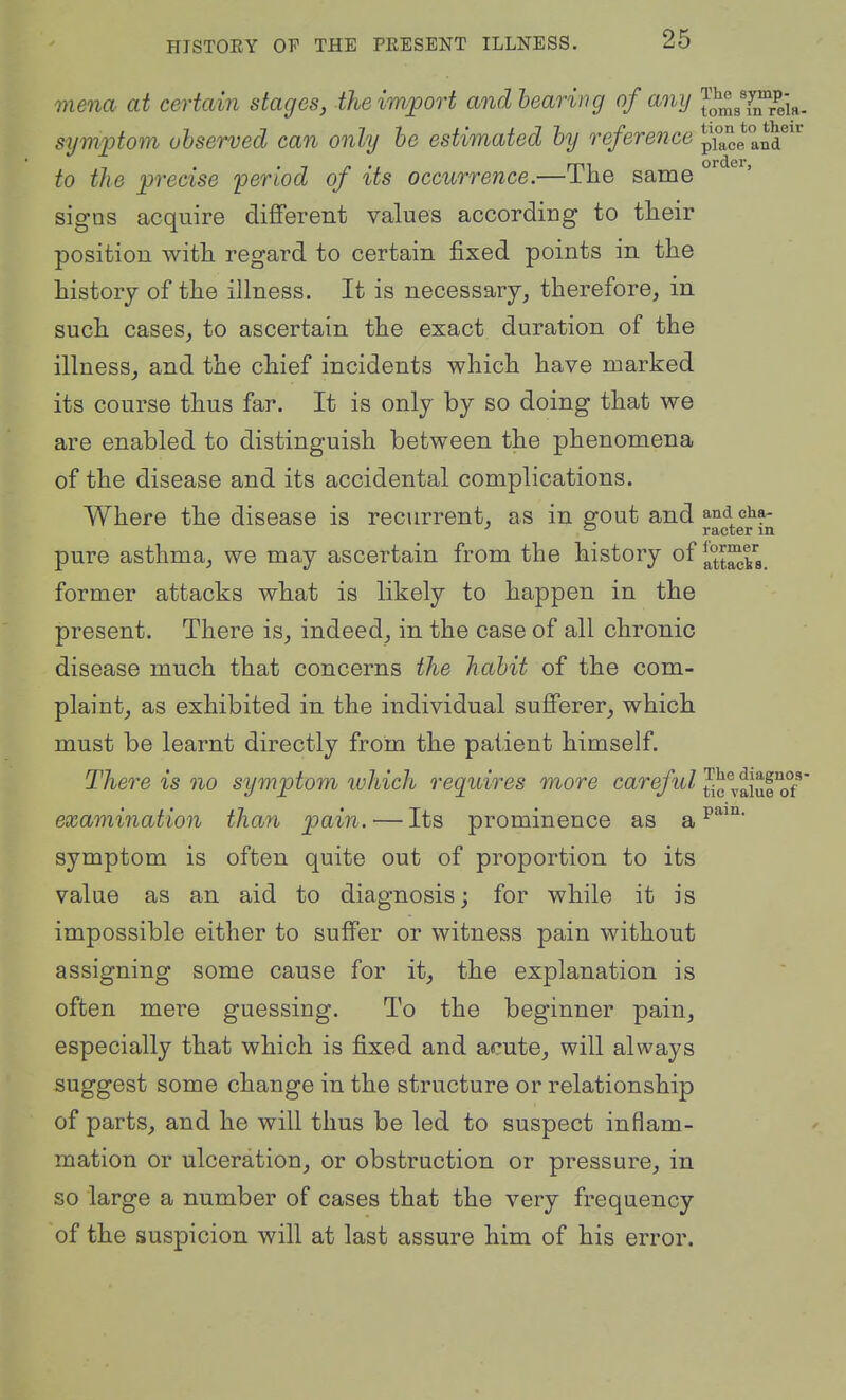 mena at certain stages, iheimjport andhearing of a^iij J^J^^YiTreia. symptom uhserved can only he estimated hy reference pi°cean? to the precise period of its occurrence.—The same ° signs acquire dififerent values according to their position with regard to certain fixed points in the history of the illness. It is necessary, therefore, in such cases, to ascertain the exact duration of the illness, and the chief incidents which have marked its course thus far. It is only by so doing that we are enabled to distinguish between the phenomena of the disease and its accidental complications. Where the disease is recurrent, as in gout and and cha- ^ racter in pure asthma, we may ascertain from the history of |^°t^^a former attacks what is likely to happen in the present. There is, indeed, in the case of all chronic disease much that concerns the hahit of the com- plaint, as exhibited in the individual sufferer, which must be learnt directly from the patient himself. There is no symptom ivhich requires more careful vaiufTf' examination than pain. — Its prominence as a symptom is often quite out of proportion to its value as an aid to diagnosis; for while it is impossible either to suffer or witness pain without assigning some cause for it, the explanation is often mere guessing. To the beginner pain, especially that which is fixed and acute, will always suggest some change in the structure or relationship of parts, and he will thus be led to suspect inflam- mation or ulceration, or obstruction or pressure, in so large a number of cases that the very frequency of the suspicion will at last assure him of his error.