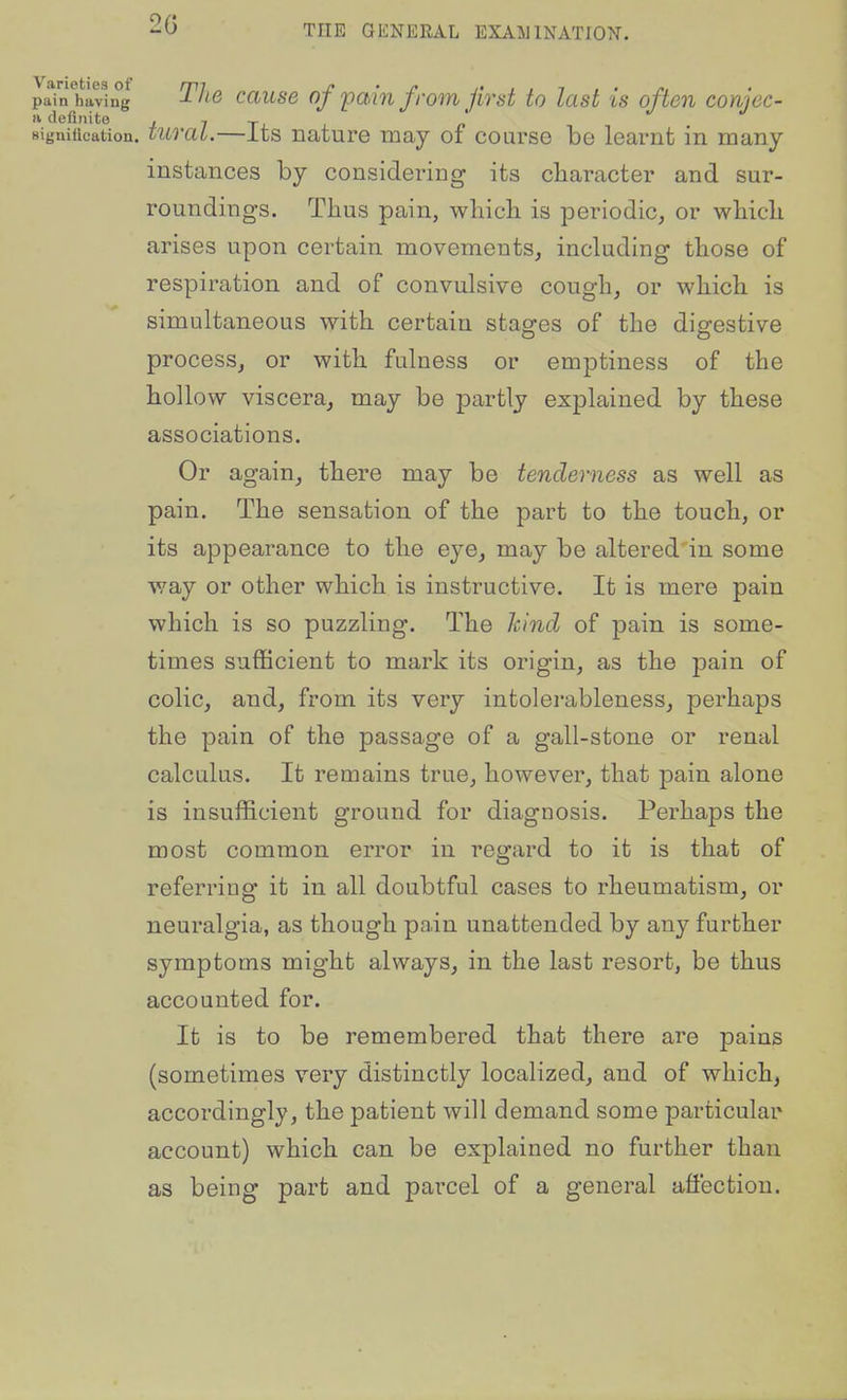 2G pain hiving TJiG causB of fmu ffom Jivst to last is often conjec- a definite 4 7 tj. i. signification, turai.—its nature may of course be learnfc in many instances by considering its character and sur- roundings. Thus pain, whicli is periodic, or which arises upon certain movements, including those of respiration and of convulsive cough, or which is simultaneous with certain stages of the digestive process, or with fulness or emptiness of the hollow viscera, may be partly explained by these associations. Or again, there may be tenderness as well as pain. The sensation of the part to the touch, or its appearance to the eye, may be altered'in some way or other which is instructive. It is mere pain which is so puzzling. The kind of pain is some- times sufficient to mark its origin, as the pain of colic, and, from its very intolerableness, perhaps the pain of the passage of a gall-stone or renal calculus. It remains true, however, that pain alone is insufficient ground for diagnosis. Perhaps the most common error in reo;ard to it is that of referring it in all doubtful cases to rheumatism, or neuralgia, as though pain unattended by any further symptoms might always, in the last resort, be thus accounted for. It is to be remembered that there are pains (sometimes very distinctly localized, and of which, accordingly, the patient will demand some particular account) which can be explained no further than as being part and parcel of a general affection.