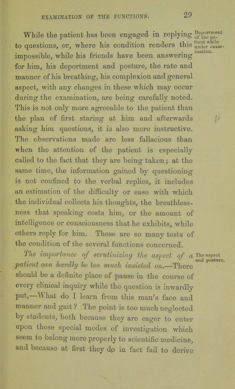 e exam- While the patient has been engaged in replying ^[{'^l^^^^ to questions, or, where his condition renders this under^'' impossible, while his friends have been answering' for him, his deportment and posture, the rate and manner of his breathing, his complexion and general aspect, with any changes in these which may occur during the examination, are being carefully noted. This is not only more agreeable to the patient than the plan of first staring at him and afterwards , ' asking him questions, it in also more instructive. The observations made are less fallacious than when the attention of the patient is especially called to the fact that they are being taken; at the same time, the information gained by questioning is not confined to the verbal replies, it includes an estimation of the difficulty or ease with which . the individual collects his thoughts, the breathless- ness that speaking costs him, or the amount of intelligence or consciousness that he exhibits, while others reply for him. These are so many tests of the condition of the several functions concerned. The importance of scrutinizing the aspect of a The aspect ... 7 77 7 posture. patient can hardly be too much insisted on.—There should be a definite place of pause in the course of every clinical inquiry while the question is inwardly put,—What do I learn from this man's face and manner and gait ? The point is too much neglected by students, both because they are eager to enter upon those special modes of investigation which seem to belong more properly to scientific medicine, and because at first they dp in fact fail to derive