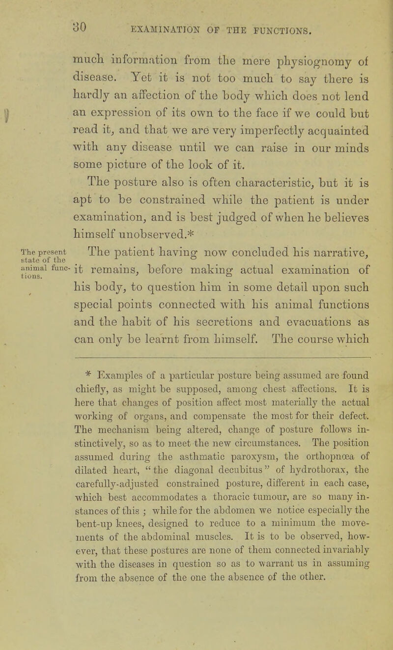 raucli information from the mere physiognomy of disease. Yet it is not too much to say there is hardly an atfection of the body which does not lend an expression of its own to the face if we could but read it^ and that we are very imperfectly acquainted with any disease until we can raise in our minds some picture of the look of it. The posture also is often characteristic, but it is apt to be constrained while the patient is under examination, and is best judged of when he believes himself unobserved.* The present The patient having: now concluded his narrative, Htato of tlie _ ° _ ' animal func- it remains, before makinef actual examination of lions. ' ° his body, to question him in some detail upon such special points connected with his animal functions and the habit of his secretions and evacuations as can only be learnt from himself. The course which * Examples of a particular posture being assumed are found chiefly, as might be supposed, among chest affections. It is here that changes of position affect most materially the actual Avorking of organs, and compensate the most for their defect. The mechanism being altered, change of posture follows in- stinctivel}^, so as to meet the jiew circumstances. The position assumed during the asthmatic paroxysm, the orthopnoea of dilated heart, the diagonal decubitus of hydrotborax, the carefully-adjusted constrained posture, different in each case, which best accommodates a thoracic tumour, are so many in- stances of this ; while for the abdomen we notice especially the bent-up knees, designed to reduce to a minimum the move- ments of the abdominal muscles. It is to be observed, how- ever, that these postures are none of them connected invariably with the diseases in question so as to warrant us in assuming from the absence of the one the absence of the other.