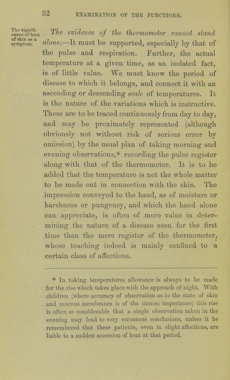 canoe'ffheat evidence of the thermometer cannot stand sympTom.* alone.—It must be supported^ especially by that of the pulse and respiration. Further, the actual temperature at a given time, as an isolated fact, is of little value. We must know the period of disease to which it belongs, and connect it with an ascending or descending scale of temperatures. It is the nature of the variations which is instructive. These are to be traced continuously from day to day, and may be proximately represented (although obviously not without risk of serious error by omission) by the usual plan of taking morning and evening observations,* recording the pulse register along with that of the thermometer. It is to be added that the temperature is not the whole matter to be made out in connection with the skin. The impression conveyed to the hand, as of moisture or harshness or pungency, and which the hand alone can appreciate, is often of more value in deter- mining the nature of a disease seen for the first time than the mere register of the thermometer, whose teaching indeed is mainly confined to a certain class of afi^ections. * In taking temperatures allowance is always to be made for the rise which takes place with the approach of night. With children (where accuracy of observation as to the state of skin and mucous membranes is of the utmoso importance) this rise is.often so considerable that a single observation taken in the evening may lead to very erroneous conclusions, unless it be remembered that these patients, even in slight affections, are liable to a sudden accession of heat at that period.