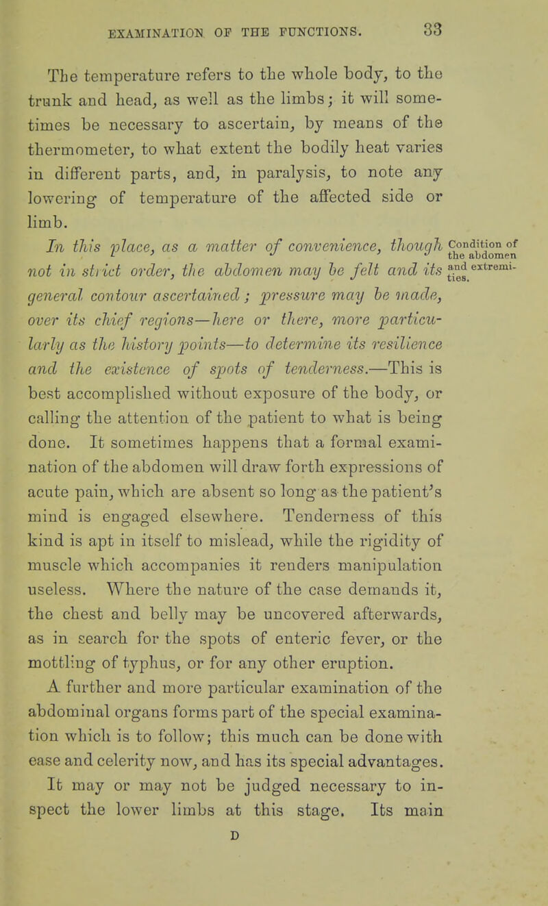 The temperature refers to the whole body, to the trunk and head, as well as the limbs; it will some- times be necessary to ascertain, by means of the thermometer, to wbat extent the bodily heat varies in different parts, and, in paralysis, to note any lowering of temperature of the affected side or limb. In this ylace, as a matter of convenience, tJiough '^^^l^^^^l not in strict order, the abdomen may he felt and t^,? and extremu general contour ascertairied; pressure may he made, over its chief regions—here or there, more particu- larly as the history points—to determine its resilience and the existence of spots of tenderness.—This is best accomplished without exposure of the body, or calling the attention of the patient to what is being done. It sometimes happens that a formal exami- nation of the abdomen will draw forth expressions of acute pain, which are absent so long as the patient^s mind is engaged elsewhere. Tenderness of this kind is apt in itself to mislead, while the rigidity of muscle which accompanies it renders manipulation useless. Where the nature of tlie case demands it, the chest and belly may be uncovered afterwards, as in search for the spots of enteric fever_, or the mottling of typhus, or for any other eruption. A further and more particular examination of the abdominal organs forms part of the special examina- tion which is to follow; this much, can be done with ease and celerity now^ and has its special advantages. It may or may not be judged necessary to in- spect the lower limbs at this stage. Its main D
