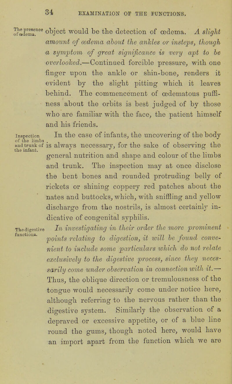 ,Ti-«lemr°^ object would be the detection of oedema. A slight amount of oedema about the anldes or insteps, though a symijtom of great significance is very ajA to he overloohed.—Continued forcible pressure^ with one finger upon the ankle or shin-bone, renders it evident by the slight pitting which it leaves behind. The commencement of oedematous puffi- ness about the orbits is best judged of by those who are familiar with the face, the patient himself and his friends. Inspection In the caso of infants, the uncovering of the body of the limbs , p i t p i • i and trunk of IS alwavs nocossary, for the sake of observing the the infant. general nutrition and shape and colour of the limbs and trunk. The inspection may at once disclose the bent bones and rounded protruding belly of rickets or shining coppery red patches about the nates and buttocks, which, with sniffling and yellow discharge from the nostrils, is almost certainly in- dicative of congenital syphilis. The digestive In investigating in their order the more prominent points relating to digestion, it will he found conve- nient to include some particulars which do not relate exclusively to the digestive process, since they neces- sarily come under observation in connection with it.— Thus, the oblique direction or tremulousness of the tongue would necessarily come under notice here, although referring to the nervous rather than the digestive system. Similarly the observation of a depraved or excessive appetite, or of a blue line round the gums, though noted here, would have an import apart from the function which we are functions.