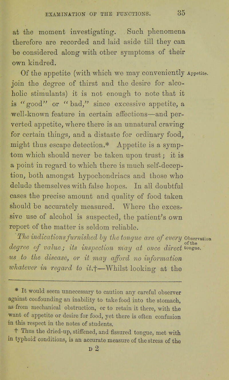 at tlie moment inyestigating. Sucli plienomena therefore are recorded and laid aside till they can be considered along with other symptoms of their own kindred. Of the appetite (with which we may conveniently Appetite, join the degree of thirst and the desire for alco- holic stimulants) it is not enough to note that it is ^''good^' or ^'had/' since excessive appetite, a well-known feature in certain affections—and per- verted appetite, where there is an unnatural craving for certain things, and a distaste for ordinary food, might thus escape detection.* Appetite is a symp- tom which should never be taken upon trust; it is a point in regard to which there is much self-decep- tion, both amongst hypochondriacs and those who delude themselves with false hopes. In all doubtful cases the precise amount and quality of food taken should be accurately measured. Where the exces- sive use of alcohol is suspected, the patient's own report of the matter is seldom reliable. The mdicationsfurnished hy the tongue are of every observation 7 c 1 • ' • ofthe degree oj value; its inspectio7i may at once direct ^^^^g^^- us to the disease, or it may afford no information whatever in regard to it.-\—Whilst looking at the * It would seem unnecessary to caution any careful observer against cotifounding an inability to take food into the stomach, as from mechanical obstruction, or to retain it there, with the want of appetite or desire for food, yet there is often confusion in this respect in the notes of students. t Thus the dried-up, stiffened, and fissured tongue, met with in typhoid conditions, is an accurate measure of the stress of tho d2