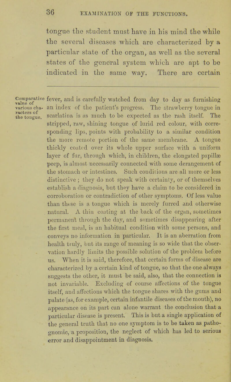 tongue the studerit must have in his mind the while the several diseases wbicli are characterized by a particular state of the organ, as well as the several states of the general system which are apt to be indicated in the same way. There are certain Comparative fever, and is carefully watched from day to day as furnishing various cha- an index of the patient's progress. The strawberry tongue in the^tougue. Scarlatina is as much to be expected as the ra^sh itself. The stripped, raw, shining tongue of lurid red colour, with corre- sponding lips, points Avith probability to a similar condition the more remote portion of the same membrane. A tongue thickly coated over its whole upper surface with a uniform layer of fur, through which, in children, the elongated papillae peep, is almost necessarily connected with some derangement of the stomach or intestines. Such conditions are all more or less distinctive ; they do not speak with certainty, or of themselves establish a diagnosis, but th^y have a claim to be considered in corroboration or contradiction of other symptoms. Of less value than thtse is a tongue which is merely furred and otherwise natural. A thin coating at the back of the organ, sometimes permanent through the day, and sometimes disappearing after the first meal, is an habitual condition with some persons, and conveys no information in particular. It is an aberration from health tr uly, but its range of meaning is so wide that the obser- vation hardly limits the possible solution of the problem before us. When it is said, therefore, that certain forms of disease are characterized by a certain kind of tongue, so that the one always susftjests tlie other, it must be said, also, that the connection is not invariable. Excluding of course affections of the tongue itself, and afi'ections which the tongue shares with the gums and palate (as, for example, certain infantile diseases of the mouth), no appearance on its part can alone warrant the conclusion that a particular disease is present. This is but a single application of the general truth that no one symptom is to be taken as patho- gnomic, a proposition, the neglect of wliich has led to serioua error and disappointment in diagnosis.