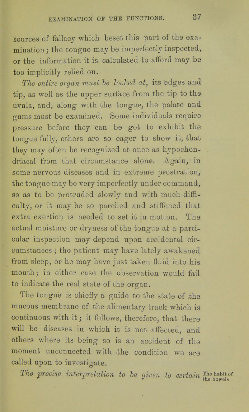 sources of fallacy wliich beset tliis part of the exa- mination ; the tongue may be imperfectly inspected, or the information it is calculated to afford may be too implicitly relied on. The entire organ must he loohed at, its edges and tip, as well as the upper surface from the tip to the uvula, and, along with the tongue, the palate and gums must be examined. Some individuals require pressure before they can be got to exhibit the tongue fully, others are so eager to show it, that they may often be recognized at once as hypochon- driacal from that circumstance alone. Again, in some nervous diseases and in extreme prostration, the tongue may be very imperfectly under command, so as to be protruded slowly and with much diffi- culty, or it may be so parched and stiffened that extra exertion is needed to set it in motion. The actual moisture or dryness of the tongue at a parti- cular inspection may depend upon accidental cir- cumstances j the patient may have lately awakened from sleep, or he may have just taken fluid into his mouth; in either case the observation would fail to indicate the real state of the organ. The tongue is chiefly a guide to the state of .the mucous membrane of the alimentary track which is continuous with it; it follows, therefore, that there will be diseases in which it is not affected, and others where its being so is an accident of the moment unconnected with the condition we are called upon to investigate. The precise interpretation to hs given to certaiJi'^^^ ^''^'^ tae boffols