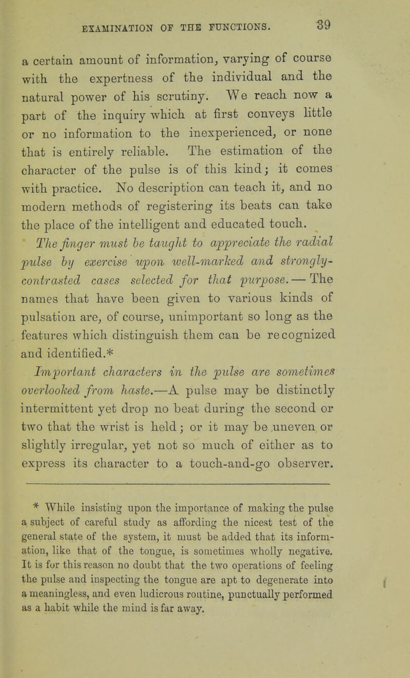 a certain amount of information, varying of course with the expertness of the individual and the natural power of his scrutiny. We reach now a part of the inquiry which at first conveys little or no information to the inexperienced, or none that is entirely reliable. The estimation of the character of the pulse is of this kind j it comes with practice. No description can teach it, and no modern methods of registering its beats can take the place of the intelligent and educated touch. The finger must he taught to appreciate the radial pulse bij exercise upon ivell-marked and strongly- contrasted cases selected for that purpose. — The names that have been given to various kinds of pulsation are, of course, unimportant so long as the features which distinguish them can be recognized and identified.* Important characters in the pulse are sometimes overlooked from haste.—A pulse may be distinctly intermittent yet drop no beat during the second or two that the wrist is held; or it may be uneven or slightly irregular, yet not so much of either as to express its character to a touch-and-go observer. * While insisting upon the importance of making the pulse a subject of careful study as affording the nicest test of the general state of the system, it must be added that its inform- ation, like that of the tongue, is sometimes wholly negative. It is for this reason no doubt that the two operations of feeling the pulse and inspecting the tongue are apt to degenerate into a meaningless, and even hidicrous routine, punctually performed as a habit while the mind is far away.