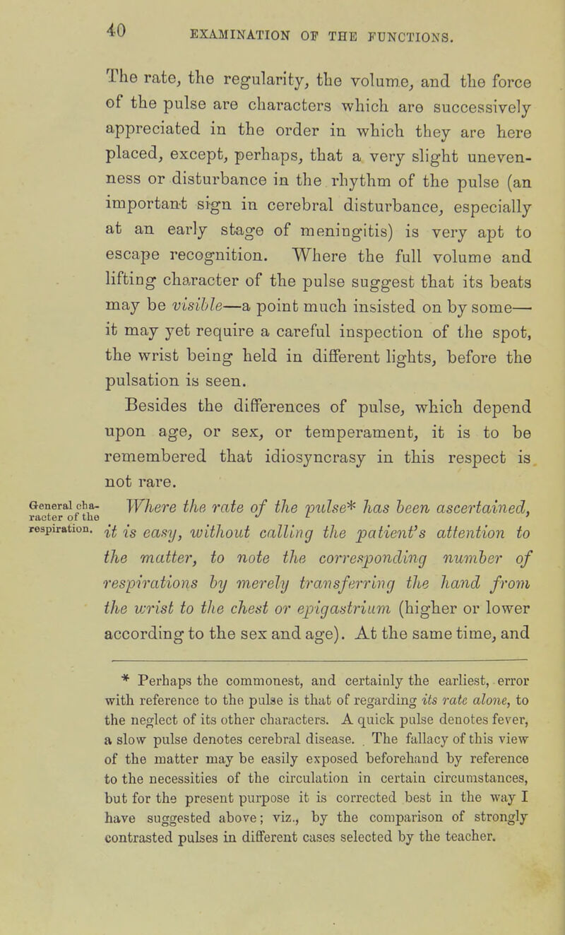 The rate, the regularity, tlie volume, and the force of the pulse are characters which are successively appreciated in the order in which they are here placed, except, perhaps, that a very slight uneven- ness or disturbance in the rhythm of the pulse (an important sign in cerebral disturbance, especially at an early stage of meningitis) is very apt to escape recognition. Where the full volume and lifting character of the pulse suggest that its beats may be visible—a point much insisted on by some— it may yet require a careful inspection of the spot, the wrist being held in diflPerent lights, before the pulsation is seen. Besides the differences of pulse, which depend upon age, or sex, or temperament, it is to be remembered that idiosyncrasy in this respect is not rare. General cha. Where the rate of the pulse^ has been ascertained, raoter of tlie ^ l j respiration, easy, ivithout Calling the 'patient's attention to the matter, to note the corresponding number of respirations by merely transferring the hand from the vjrist to tlie chest or epigastrium (higher or lower according to the sex and age). At the same time, and * Perhaps the commonest, and certainly the earliest, error with reference to the pulse is that of regarding its rate alone, to the neglect of its other characters. A quick pulse denotes fever, a slow pulse denotes cerebral disease. . The fallacy of this view of the matter may be easily exposed beforehand by reference to the necessities of the circulation in certain circumstances, but for the present purpose it is corrected best in the way I have suggested above; viz., by the comparison of strongly contrasted pulses in different cases selected by the teacher.