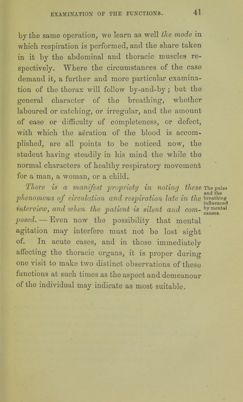 by the same operation, we learn as well the mode in which respiration is performed, and the share taken in it by the abdominal and thoracic muscles re- spectively. Where the circumstances of the case demand it, a further and more particular examina- tion of the thorax will follow by-and-by ; but the general character of the breathing, whether laboured or catching, or irregular, and the amount of ease or diflficulty of completeness, or defect, with which the aeration of the blood is accom- plished, are all points to be noticed now, the student having steadily in his mind the while the normal characters of healthy respiratory movement for a man, a woman, or a child. There is a manifest propriety in noting these The puiaa phenomena of circulation and respiration late in the breathing influenced mtervieiv, and when the patient is silent and com- ^l^^^^^^ posed. — Even now the possibility that mental agitation may interfere must not be lost sight of. In acute cases, and in those immediately affecting the thoracic organs, it is proper during one visit to make two distinct observations of these functions at such times as the aspect and demeanour of the individual may indicate as most suitable.