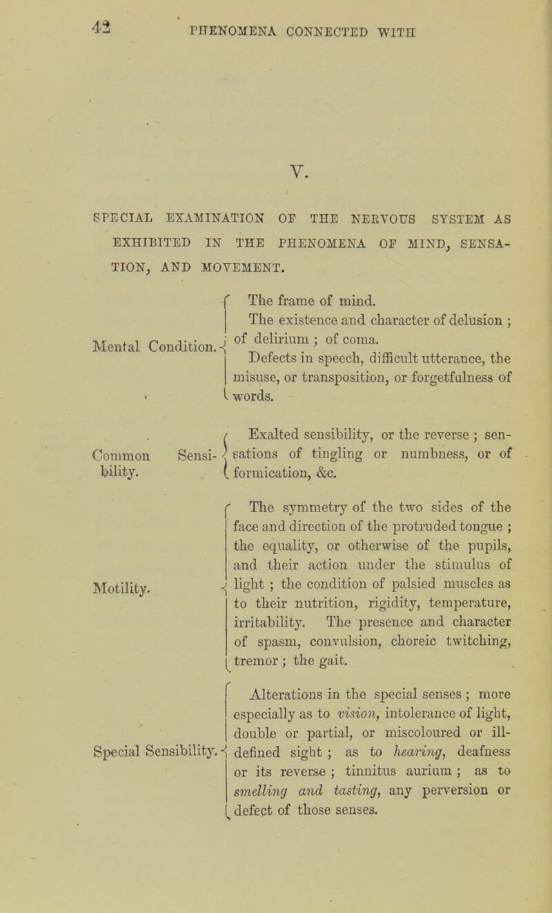 V. SPECIAL EXAMINATION OF THE NERVOUS SYSTEM AS EXHIBITED IN THE PHENOMENA OP MIND^ SENSA- TION, AND MOVEMENT. Mental Condition. The frame of mind. The existence and character of delusion ; of delirium ; of coma. Defects in speech, difficult utterance, the misuse, or transposition, or forgetfulness of I words. Common bilitj. Motility. Exalted seusibilitj', or the reverse ; sen- Sensi- ■{ cations of tingling or numbness, or of ( formication, &c. The symmetry of the two sides of the face and direction of the protruded tongue ; the equality, or otherwise of the pupils, and their action under the stimulus of ^ light ; the condition of palsied muscles as to their nutrition, rigidity, temperature, irritability. The presence and character of spasm, convulsion, choreic twitching, tremor; the gait. Alterations in the special senses ; more especially as to vision, intolerance of light, double or partial, or miscoloured or ill- Special Sensibility.defined sight ; as to hearing, deafness or its reverse ; tinnitus aurium ; as to smelling and tasting, any perversion or defect of those senses.