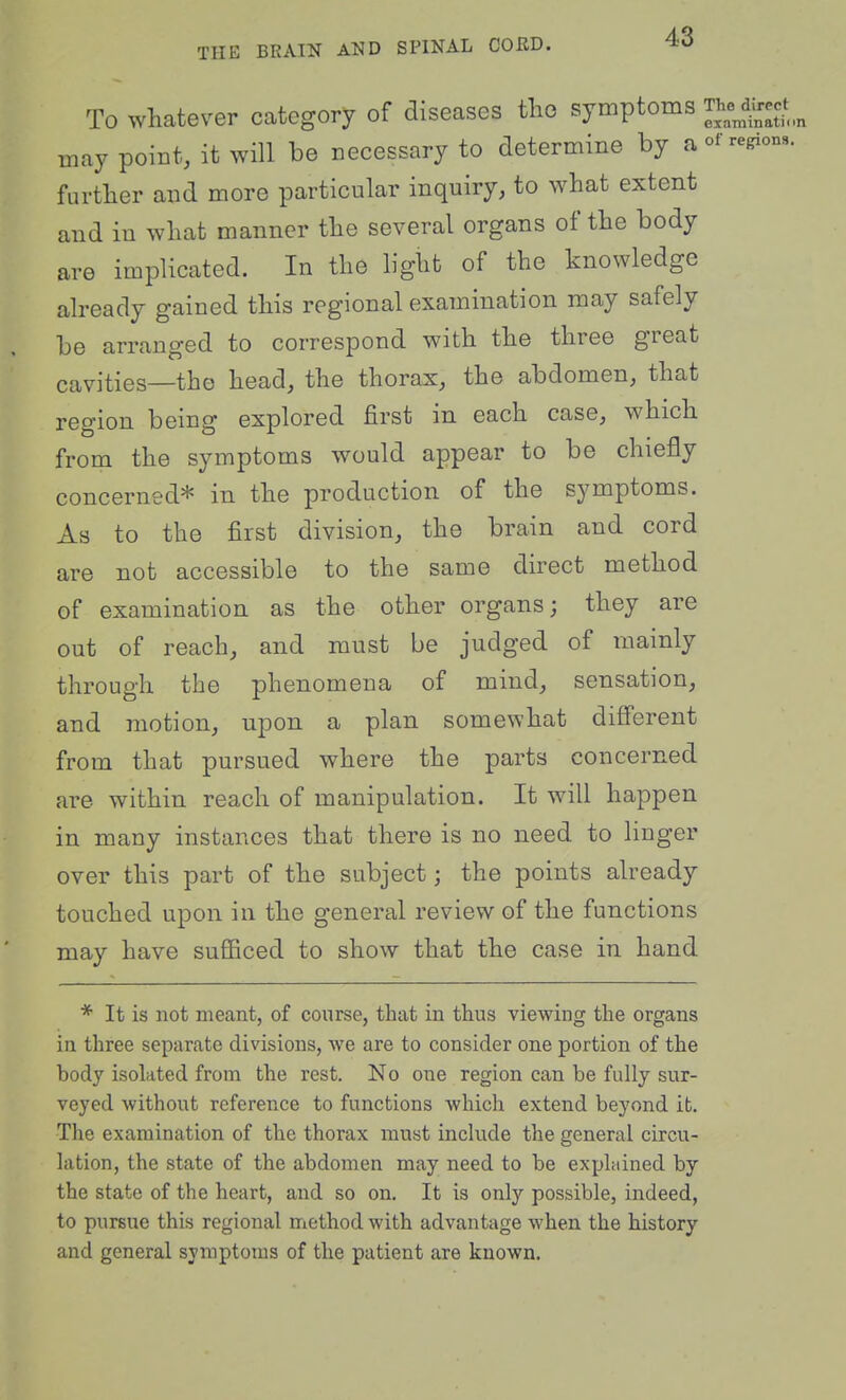 THE BRAIN AND SPINAL CORD. To whatever category of diseases tlio symptoms '^^^^^^ may point, it will be necessary to determine by aofregions. furtlier and more particular inquiry, to what extent and in what manner the several organs of the body are implicated. In the light of the knowledge already gained this regional examination may safely be arranged to correspond with the three great cavities—the head, the thorax, the abdomen, that region being explored first in each case, which from the symptoms would appear to be chiefly concerned* in the production of the symptoms. As to the first division, the brain and cord are not accessible to the same direct method of examination as the other organs; they are out of reach, and must be judged of mainly through the phenomena of mind, sensation, and motion, upon a plan somewhat different from that pursued where the parts concerned are within reach of manipulation. It will happen in many instances that there is no need to linger over this part of the subject; the points already touched upon in the general review of the functions may have suflficed to show that the case in hand * It is not meant, of course, that in thus viewing the organs in three separate divisions, we are to consider one portion of the body isolated from the rest. No one region can be fully sur- veyed without reference to functions which extend beyond it. The examination of the thorax must include the general circu- lation, the state of the abdomen may need to be explained by the state of the heart, and so on. It is only possible, indeed, to pursue this regional method with advantage when the history and general symptoms of the patient are known.