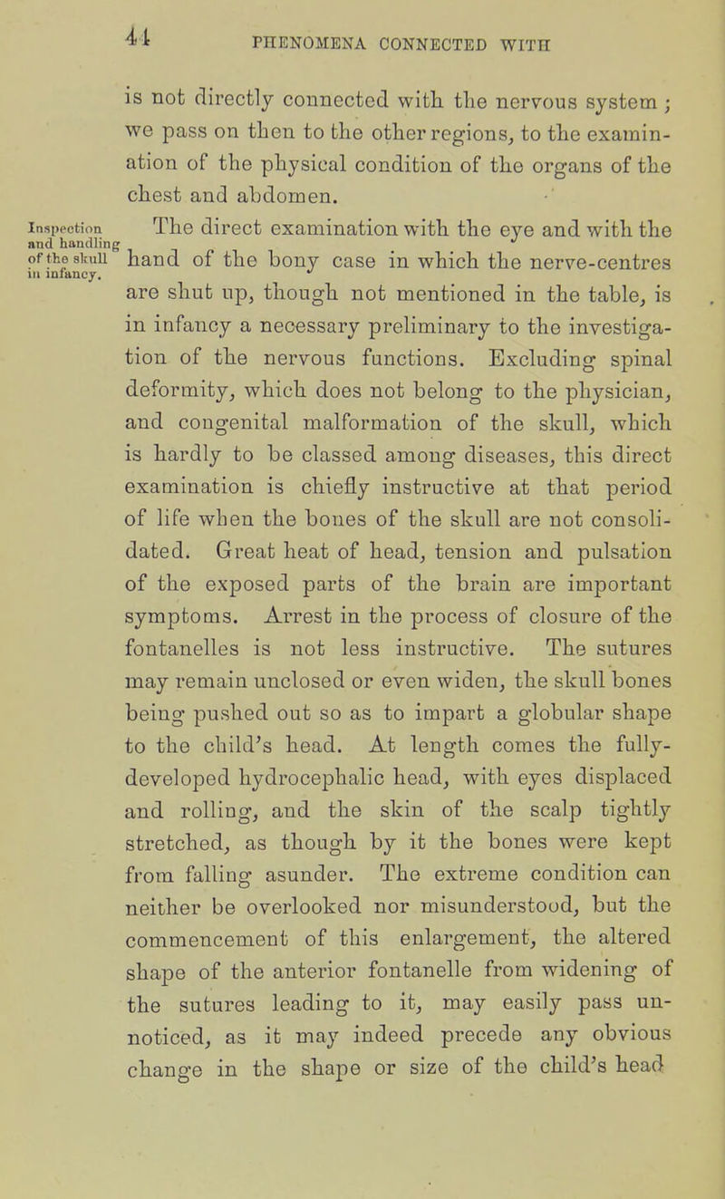 is not directly connected with tlie nervous system ; we pass on then to the other regions, to the examin- ation of the physical condition of the organs of the chest and abdomen. Inspection The dircct examination with the eye and with the and handling oftheskuu hand of the bony case in which the nerve-centres xn infancy. *^ are shut up, though not mentioned in the table, is in infancy a necessary preliminary to the investiga- tion of the nervous functions. Excluding spinal deformity, which does not belong to the physician, and congenital malformation of the skull, which is hardly to be classed among diseases, this direct examination is chiefly instructive at that period of life when the bones of the skull are not consoli- dated. Great heat of head, tension and pulsation of the exposed parts of the brain are important symptoms. Arrest in the process of closure of the fontanelles is not less instructive. The sutures may remain unclosed or even widen, the skull bones being pushed out so as to impart a globular shape to the child's head. At length comes the fully- developed hydrocephalic head, with eyes displaced and rolling, and the skin of the scalp tightly stretched, as though by it the bones were kept from falling asunder. The extreme condition can neither be overlooked nor misunderstood, but the commencement of this enlargement, the altered shape of the anterior fontanelle from widening of the sutures leading to it, may easily pass un- noticed, as it may indeed precede any obvious change in the shape or size of the child's head