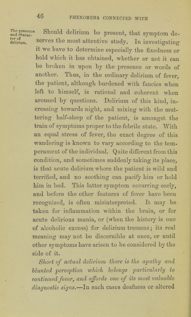 aJdcC:!' ^^oM delirium be present, that symptom de- delirium. serves tlie most attentive study. In investigating it we have to determine especially the fixedness or hold which it has obtained, whether or not it can be broken in upon by the presence or words of another. Thus, in the ordinary delirium of fever, the patient, although burdened with fancies when left to himself, is rational and coherent when aroused by questions. Delirium of this kind, in- creasing towards night, and mixing with the mut- tering half-sleep of the patient, is amongst the train of symptoms proper to the febrile state. With an equal stress of fever, the exact degree of this wandering is known to vary according to the tem- perament of the individual. Quite difi'erent from this condition, and sometimes suddenly taking its place, is that acute delirium where the patient is wild and terrified, and no soothing can pacify him or hold him in bed. This latter symptom occurring early, and before the other features of fever have been recognized, is often misinterpreted. It may be taken for inflammation within the brain, or for acute delirious mania, or (when the history is one of alcoholic excess) for delirium tremens; its real meaning may not be discernible at once, or until other symptoms have arisen to be considered by the side of it. Short of actual delirium there is the apathy and blunted perception which belongs i^articularly to continued fever, and affords one of its most valuable diagnostic signs.—In such cases deafness or altered
