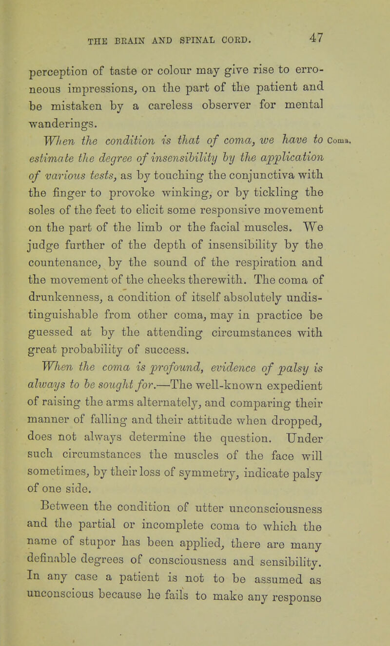 perception of taste or colour may give rise to erro- neous impressions, on the part of the patient and be mistaken by a careless observer for mental wanderings. Wlien the condition is that of coma, we have to Coma. estimate the degree of insensibility hy the application of various tests, as by touching the conjunctiva with the finger to provoke winking, or by tickling the soles of the feet to elicit some responsive movement on the part of the limb or the facial muscles. We judge further of the depth of insensibility by the countenance, by the sound of the respiration and the movement of the cheeks therewith. The coma of drunkenness, a condition of itself absolutely undis- tinguishable from other coma, may in practice be guessed at by the attending circumstances with great probability of success. When the coma is profound, evidence of palsy is always to he sought for.—The well-known expedient of raising the arms alternately, and comparing their manner of falling and their attitude when dropped, does not always determine the question. Under such circumstances the muscles of the face will sometimes, by their loss of symmetry, indicate palsy of one side. Between the condition of utter unconsciousness and the partial or incomplete coma to which the name of stupor has been appHed, there are many definable degrees of consciousness and sensibility. In any case a patient is not to be assumed as unconscious because he fails to make any response