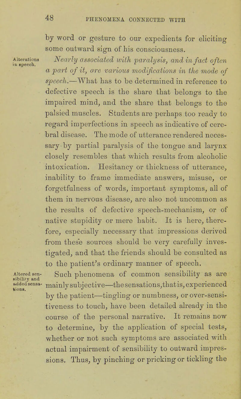 by word or gesture to our expedients for eliciting some outward sign of his consciousness. Ai^rationa Nearly associated with 'paralysis, and in fad often a part of it, ore various modifications in the mode of speech.—What has to be determined in reference to defective speech is the share that belongs to the impaired mind, and the share that belongs to the palsied muscles. Students are perhaps too ready to regard imperfections in speech as indicative of cere- bral disease. The mode of utterance rendered neces- sary by partial paralysis of the tongue and larynx closely resembles that which results from alcoholic intoxication. Hesitancy or thickness of utterance, inability to frame immediate answers, misuse, or forgetfulness of words, important symptoms, all of them in nervous disease, are also not uncommon as the results of defective speech-mechanism, or of native stupidity or mere habit. It is here, there- fore, especially necessary that impressions derived from these sources should be very carefully inves- tigated, and that the friends should be consulted as to the patient^s ordinary manner of speech. Altered sen- Such phenomena of common sensibility as are fiibiliiy and ^ addedsensa- niaiulysubjectivo—thesensations,thatis,experienced by the patient—tingling or numbness, or over-sensi- tiveness to touch, have been detailed already in the course of the personal narrative. It remains now to determine, by the apphcation of special tests, whether or not such symptoms are associated with actual impairment of sensibihty to outward impres- sions. Thus, by pinching or pricking or tickhng the