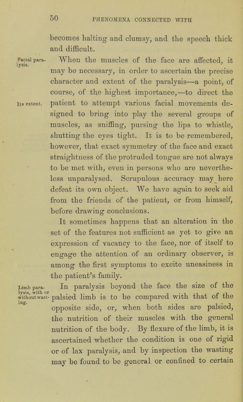 Facial para- lysis. Its extent. becomes halting and clumsy, and tlie speech thick and difficult. When the muscles of the face are affected, it may be necessary, in order to ascertain the precise character and extent of the paralysis—a point, of course, of the highest importance,—to direct the patient to attempt various facial movements de- signed to bring into play the several groups of muscles, as sniffing, pursing the lips to whistle, shutting the eyes tight. It is to be remembered, however, that exact symmetry of the face and exact straightness of the protruded tongue are not always to be met with, even in persons who are neverthe- less unparalysed. Scrupulous accuracy may here defeat its own object. We have again to seek aid from the friends of the patient, or from himself, before drawing conclusions. It sometimes happens that an alteration in the set of the features not sufficient as yet to give an expression of vacancy to the face, nor of itself to engage the attention of an ordinary observer, is among the first symptoms to excite uneasiness in the patient's family. In paralysis beyond the face the size of the inthoiTtwas- palsicd limb is to be compared with that of the opposite side, or, when both sides are palsied, the nutrition of their muscles with the general nutrition of the body. By flexure of the limb, it is ascertained whether the condition is one of rigid or of lax paralysis, and by inspection the wasting may be found to be general or confined to certain Limb para- lysis, with or