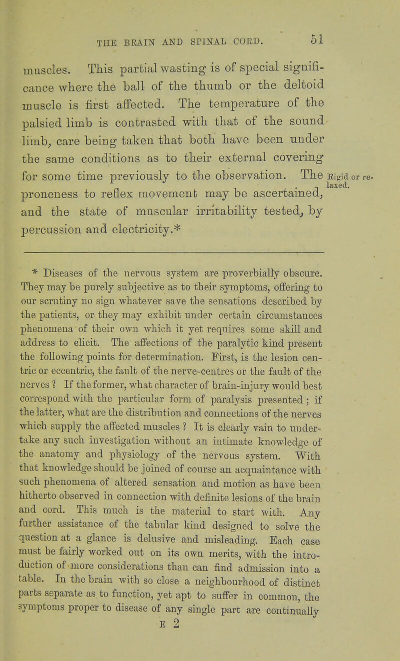 muscles. This partial wasting is of special signifi- cance where the ball of the thumb or the deltoid muscle is first affected. The temperature of the palsied limb is contrasted with that of the sound limb, care being taken that both have been under the same conditions as to their external covering for some time previously to the observation. The Ei^id or re- proneness to reflex movement may be ascertamed, and the state of muscular irritability tested^ by percussion and electricity.* * Diseases of the nervous system are proverbially obscure. They may be purely subjective as to their symptoms, offering to our scrutiny no sign whatever save the sensations described by the patients, or they may exhibit under certain circumstances phenomena of their own which it yet requires some skill and address to elicit. The aflPectious of the paralytic kind present the following points for determination. First, is the lesion cen- tric or eccentric, the fault of the nerve-centres or the fault of the nerves ? If the former, what character of brain-injury would best correspond with the particular form of paralysis presented ; if the latter, what are the distribution and connections of the nerves which supply the affected muscles ? It is clearly vain to under- take any such investigation without an intimate knowledge of the anatomy and physiology of the nervous system. With that knowledge should be joined of course an acquaintance with such phenomena of altered sensation and motion as have been hitherto observed in connection with definite lesions of the brain and cord. This much is the material to start Avith. Any further assistance of the tabular kind designed to solve the question at a glance is delusive and misleading. Each case must be fairly worked out on its own merits, with the intro- duction of more considerations than can find admission into a table. In the bram with so close a neighbourhood of distinct parts separate as to function, yet apt to suflPer in common, the symptoms proper to disease of any single part are continually E 2