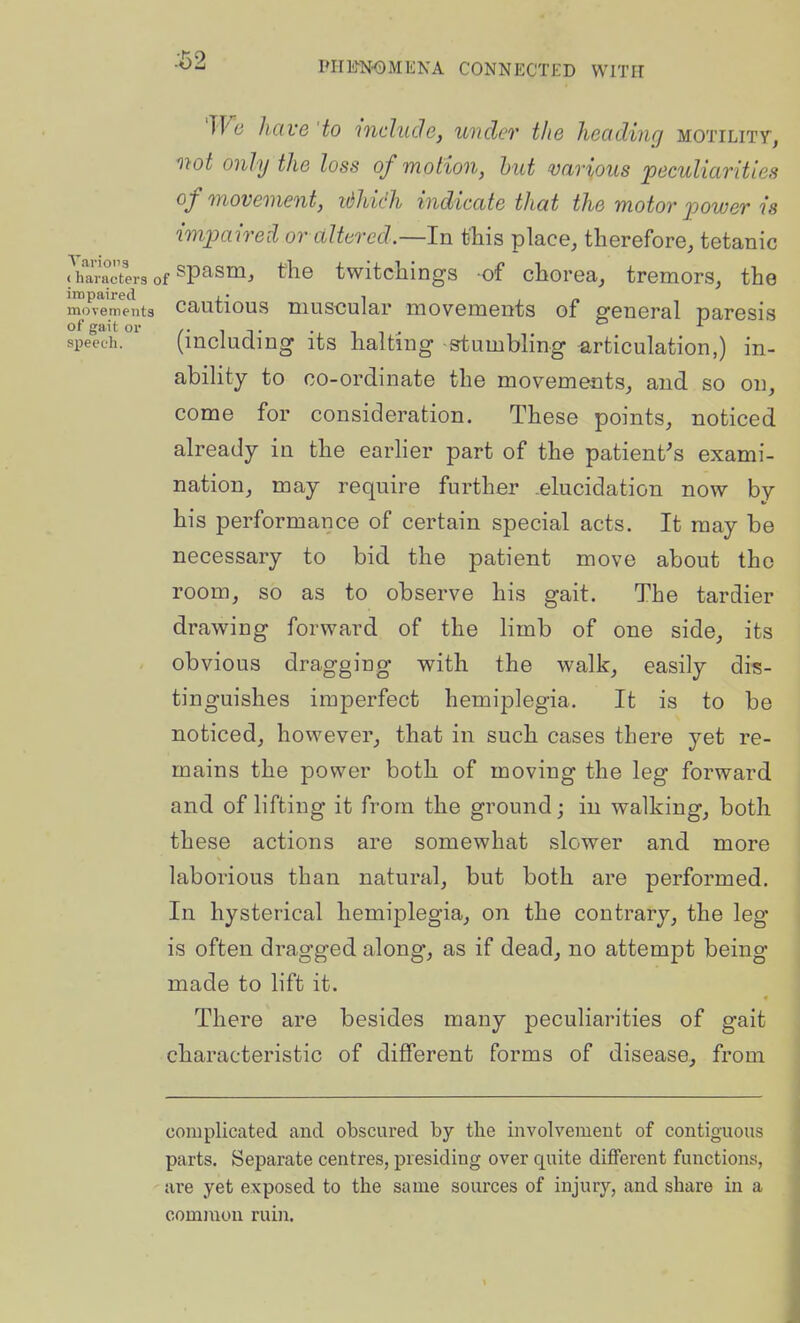 Wc have 'to include, under the heading motility, mot only the loss of motion, hut various peculiarities of movement, tdhich indicate that the motor power is imjxxired or altered.—In this place, therefore, tetanic .Varactlrs of ^P^s'^^ ^^^^^ twitchings of chorea, tremors, the movements cautious muscular movements of general Daresia of gait or /• ^ j- -i ^ ^ • speech. (mcluclmg its halting stumbHng articulation,) in- ability to co-ordinate the movements, and so on, come for consideration. These points, noticed already in the earher part of the patient^s exami- nation, may require further .elucidation now by his performance of certain special acts. It may be necessary to bid the patient move about the room, so as to observe his gait. The tardier draw^ing forward of the limb of one side, its obvious dragging with the walk, easily dis- tinguishes imperfect hemiplegia. It is to be noticed, however, that in such cases there yet re- mains the power both of moving the leg forward and of lifting it from the ground; in walking, both these actions are somewhat slower and more laborious than natural, but both are performed. In hysterical hemiplegia, on the contrary, the leg is often dragged along, as if dead, no attempt being made to lift it. There are besides many peculiarities of gait characteristic of different forms of disease, from complicated and obscured by the involvement of contiguous parts. Separate centres, presiding over quite diflferent functions, are yet exposed to the same sources of injury, and share in a common ruin.
