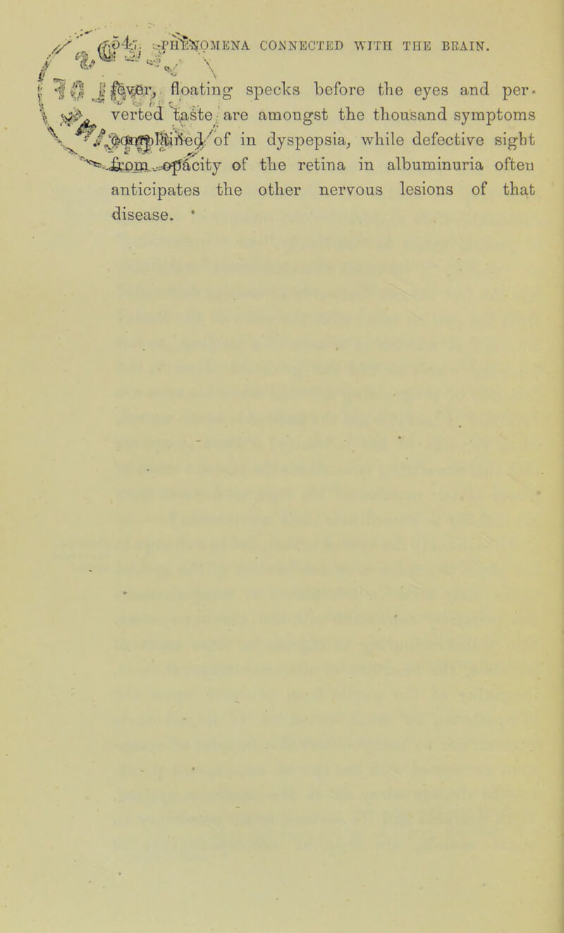 (f\54:V. -.irPH^ifOMENA CONNECTED WITH THE BRAIN. •f ^'|^>^i> floating specks before the eyes and per- ^jb^ verted t^^te ■ are amongst the thousand symptoms \^^f^^(S:^Tltif5o^:''of in dyspepsia^ while defective sight '^-j£cpr)l.v=©fJ^city of the retina in albuminuria often anticipates the other nervous lesions of that disease. '