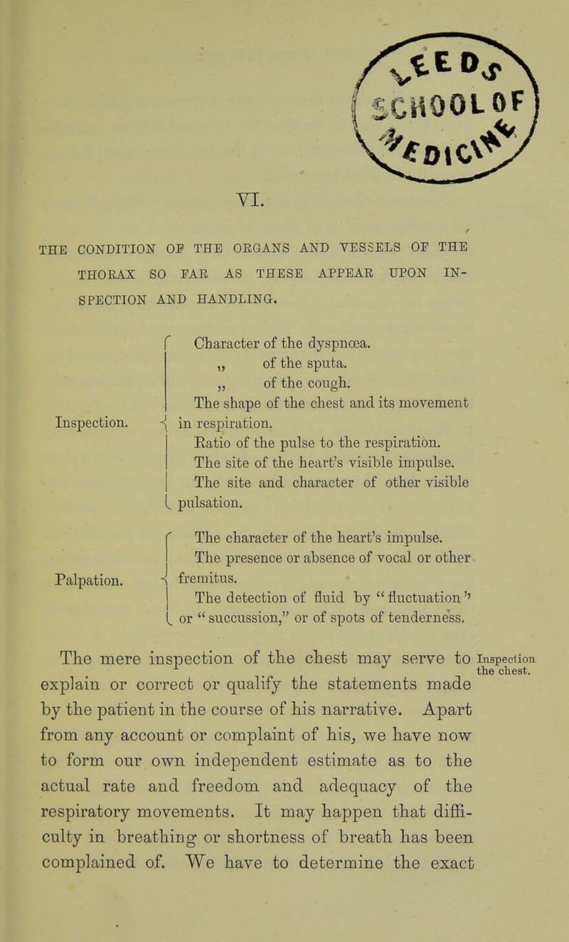 THE CONDITION OP THE ORGANS AND VESSELS OF THE THORAX SO FAR AS THESE APPEAR UPON IN- SPECTION AND HANDLING. Character of the dyspnoea. „ of the sputa. „ of the cough. The shape of the chest and its movement Inspection. -{ in respiration. Eatio of the pulse to the respiration. The site of the heart's visible impulse. The site and character of other visible pulsation. Palpation. The character of the heart's impulse. The presence or absence of vocal or other - fremitus. The detection of fluid by  fluctuation'' or *' succussion, or of spots of tenderness. The mere inspection of the chest may serve to inspecUon . the chest. explain or correct or qualify the statements made by the patient in the course of his narrative. Apart from any account or complaint of his^ we have now to form our own independent estimate as to the actual rate and freedom and adequacy of the respiratory movements. It may happen that diffi- culty in breathing or shortness of breath has been complained of. We have to determine the exact