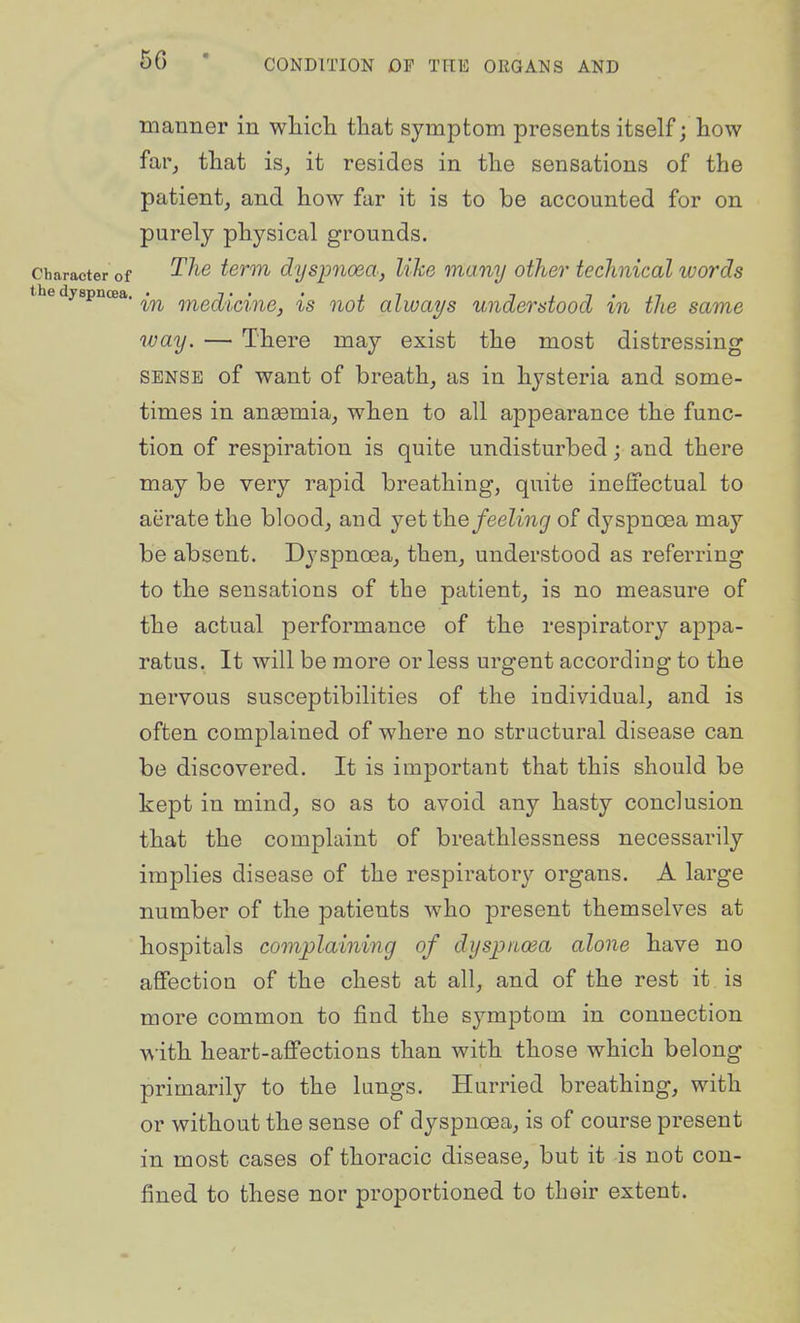 manner in wliich that symptom presents itself; how far, that is, it resides in the sensations of the patient, and how far it is to be accounted for on purely physical grounds. Character of ^^^^ term dysimoda, like many other technical words e dyspnoea. ^.^ ^^^^^.^^.^^^^ ^^^^ aZu;aj/s Understood in the same way. — There may exist the most distressing SENSE of want of breath, as in hysteria and some- times in anaemia, when to all appearance the func- tion of respiration is quite undisturbed; and there may be very rapid breathing, quite ineffectual to aerate the blood, and yet the feeling of dyspnoea may be absent. Dyspnoea, then, understood as referring to the sensations of the patient, is no measure of the actual performance of the respiratory appa- ratus. It will be more or less urgent according to the nervous susceptibilities of the individual, and is often complained of where no structural disease can be discovered. It is important that this should be kept in mind, so as to avoid any hasty conclusion that the complaint of breathlessness necessarily implies disease of the respiratory organs. A large number of the patients who present themselves at hospitals complaining of dyspiiwa alone have no affection of the chest at all, and of the rest it is more common to find the symptom in connection with heart-affections than with those which belong primarily to the lungs. Hurried breathing, with or without the sense of dyspnoea, is of course present in most cases of thoracic disease, but it is not con- fined to these nor proportioned to their extent.