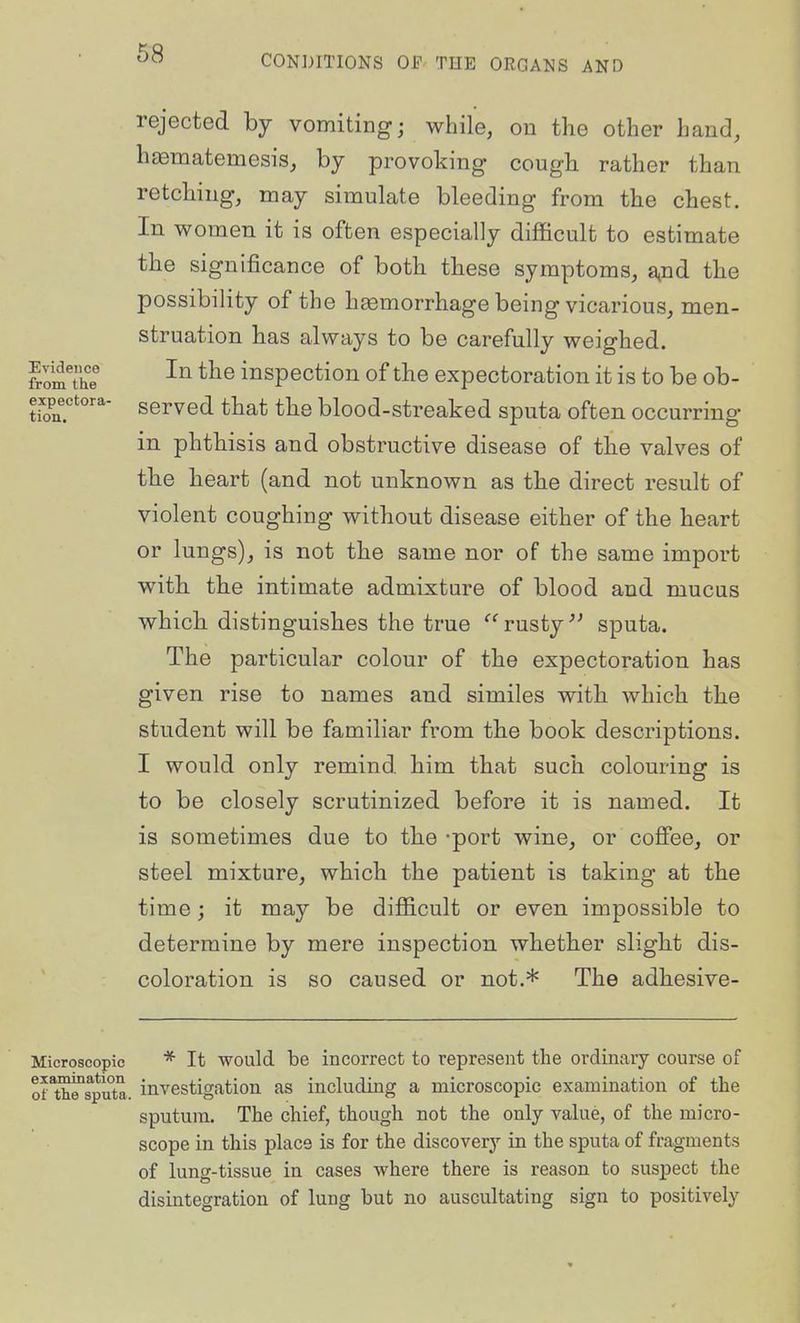 rejected by vomiting; while, on the other hand, hfEmatemesis, by provoking cougb rather than retching, may simulate bleeding from the chest. In women it is often especially difficult to estimate the significance of both tliese symptoms, a^Bd the possibility of the hsemorrhage being vicarious, men- struation has always to be carefully weighed. fromThe inspection of the expectoration it is to be ob- expectora- gerved that the blood-streaked sputa often occurring in phthisis and obstructive disease of the valves of the heart (and not unknown as the direct result of violent coughing without disease either of the heart or lungs), is not the same nor of the same import with the intimate admixture of blood and mucus which distinguishes the true ''^ rusty sputa. The particular colour of the expectoration has given rise to names and similes with which the student will be familiar from the book descriptions. I would only remind him that such colouring is to be closely scrutinized before it is named. It is sometimes due to the -port wine, or cofiee, or steel mixture, which the patient is taking at the time; it may be difficult or even impossible to determine by mere inspection whether slight dis- coloration is so caused or not,* The adhesive- Microscopic * It would be incorrect to represent the ordinary course of of^thTsputa. investigation as including a microscopic examination of the sputum. The chief, though not the only value, of the micro- scope in this place is for the discovery in the sputa of fragments of lung-tissue in cases where there is reason to suspect the disintegration of lung but no auscultating sign to positively
