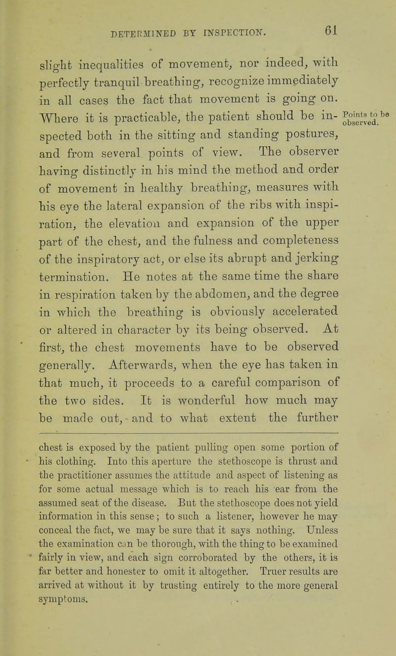 slight inequalities of movement, nor indeed, with perfectly tranquil breathing, recognize immediately in all cases the fact that movement is going on. Where it is practicable, the patient should be in- spected both in the sitting and standing postures, and from several points of view. The observer having distinctly in his mind the method and order of movement in healthy breathing, measures with his eye the lateral expansion of the ribs with inspi- ration, the elevation and expansion of the upper part of the chest, and the fulness and completeness of the inspiratory act, or else its abrupt and jerking termination. He notes at the same time the share in respiration taken by the abdomen, and the degree in which the breathing is obviously accelerated or altered in character by its being observed. At first, the chest movements have to be observed generally. Afterwards, when the eye has taken in that much, it proceeds to a careful comparison of the two sides. It is wonderful how much may be made out,-and to what extent the further chest is exposed by the patient pulling open some portion of • his clothing. Into this aperture the stethoscope is thrust and the practitioner assumes the attitude and aspect of listening as for some actual message which is to reach his ear from the assumed seat of the disease. But the stethoscope does not yield information in this sense; to such a listener, however he may conceal the fact, we may be sure that it says nothing. Unless the examination can be thorough, with the thing to be examined • fairly in view, and each sign corroborated by the others, it is far better and honester to omit it altogether. Truer results are arrived at without it by trusting entirely to the more general symptoms.