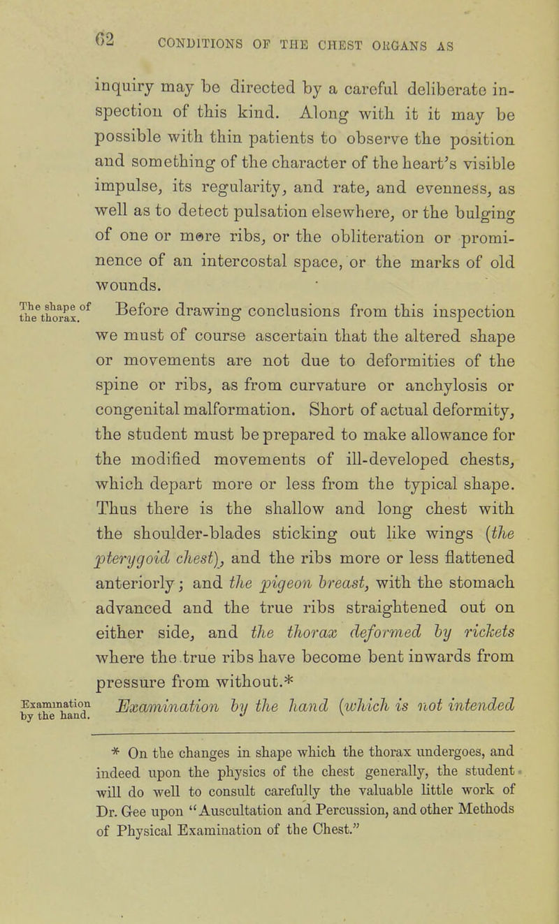 C2 inquiry may be directed by a careful deliberate in- spection of this kind. Along witk it it may be possible with thin patients to observe the position and something of the character of the hearths visible impulse, its regularity, and rate, and evenness, as well as to detect pulsation elsewhere, or the bulging of one or mare ribs, or the obliteration or promi- nence of an intercostal space, or the marks of old wounds. UiVth^rax'*^ Before drawing conclusions from this inspection we must of course ascertain that the altered shape or movements are not due to deformities of the spine or ribs, as from curvature or anchylosis or congenital malformation. Short of actual deformity, the student must be prepared to make allowance for the modified movements of ill-developed chests, which depart more or less from the typical shape. Thus there is the shallow and long chest with the shoulder-blades sticking out like wings {the pterygoid chest), and the ribs more or less flattened anteriorly; and the pigeon breast, with the stomach advanced and the true ribs straightened out on either side, and the thorax deformed by rickets where the.true ribs have become bent inwards from pressure from without.* by theTaiT Examination by the hand {which is not intended * On the changes in shape which the thorax undergoes, and indeed upon the physics of the chest generally, the student- will do well to consult carefully the valuable Uttle work of Dr. Gee upon Auscultation and Percussion, and other Methods of Physical Examination of the Chest.