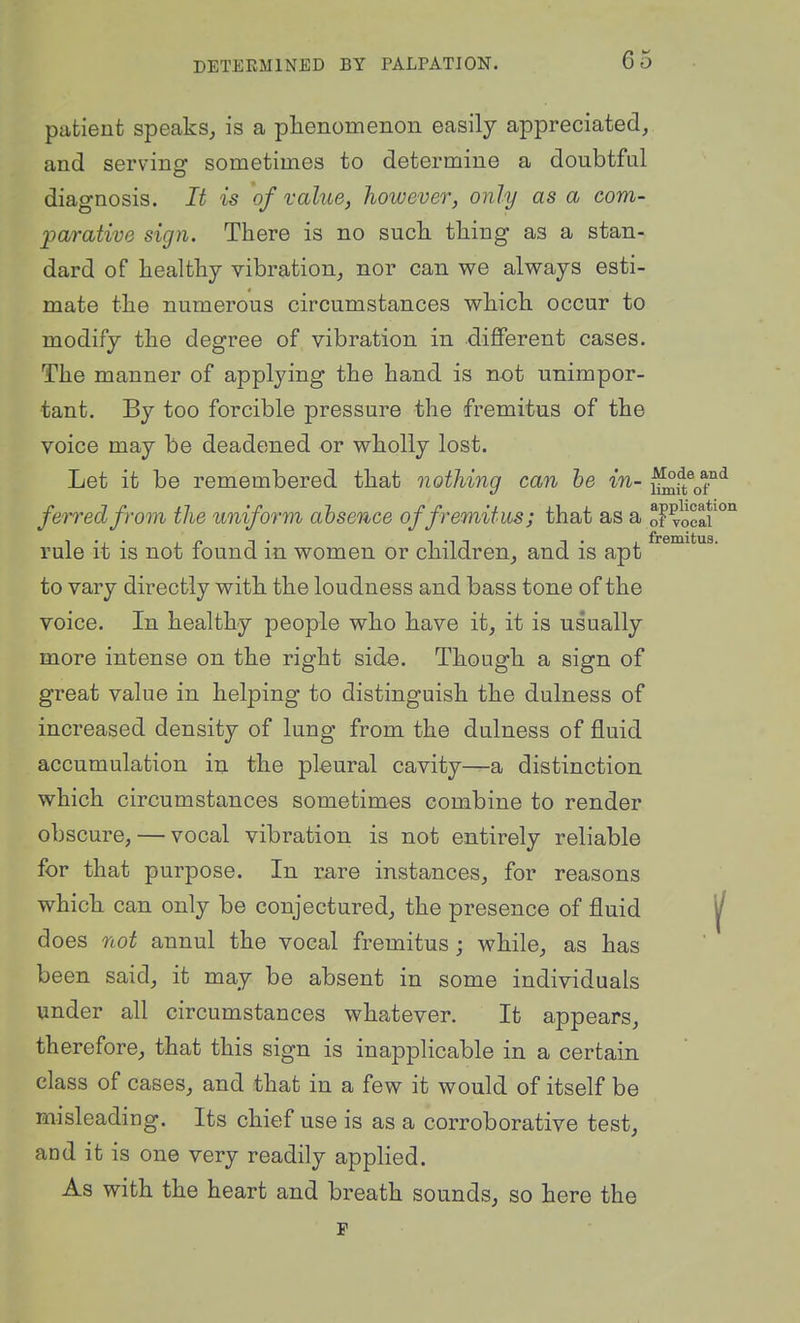 patient speaks, is a phenomenon easily appreciated, and serving sometimes to determine a doubtful diagnosis. It is of value, however, only as a com- parative sign. There is no such thing as a stan- dard of healthy vibration, nor can we always esti- mate the numerous circumstances which occur to modify the degree of vibration in different cases. The manner of applying the hand is not unimpor- tant. By too forcible pressure the fremitus of the voice may be deadened or wholly lost. Let it be remembered that nothing can he in- ^^^^^^ ferred from the uniform absence of fremitus; that as a o? vocaf °^ rule it is not found in women or children, and is apt to vary directly with the loudness and bass tone of the voice. In healthy people who have it, it is usually more intense on the right side. Though a sign of great value in helping to distinguish the dulness of increased density of lung from the dulness of fluid accumulation in the pleural cavity—a distinction which circumstances sometimes combine to render obscure, — vocal vibration is not entirely reliable for that purpose. In rare instances, for reasons which can only be conjectured, the presence of fluid ^ does not annul the vocal fremitus ; while, as has been said, it may be absent in some individuals under all circumstances whatever. It appears, therefore, that this sign is inapplicable in a certain class of cases, and that in a few it would of itself be misleading. Its chief use is as a corroborative test, and it is one very readily applied. As with the heart and breath sounds, so here the F