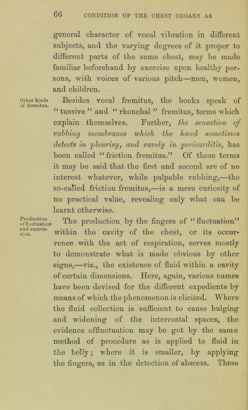 general character of vocal vibration in different subjects, and the varying degrees of it proper to different parts of the same chest, may be made familiar beforehand by exercise upon healthy per- sons, with voices of various pitch—men, women, and children. other iinds Bosidcs vocal fromitus, the books speak of of fremitua. _  tussive  and  rhonchal  fremitus, terms which explain themselves. Further, tlte sensation of rubbing membranes which the hand sometimes detects in pleurisy, and rarely in pericarditis, has been called '^friction fremitus.'^ Of these terms it may be said that the first and second are of no interest whatever, while palpable rubbing,—the so-called friction fremitus,—is a mere curiosity of no practical value, revealing only what can be learnt otherwise. oStultton The production by the fingers of fluctuation and^succus- ^j^jj^j^ ^^YQ cavity of the chest, or its occur- rence with the act of respiration, serves mostly to demonstrate what is made obvious by other signs,—viz., the existence of fluid within a cavity of certain dimensions. Here, again, various names have been devised for the different expedients by means of which the phenomenon is elicited. Where the fluid collection is sufficient to cause bulging and widening of the intercostal spaces, the evidence offluctuation may be got by the same method of procedure as is applied to fluid in the belly; where it is smaller, by applying the fingers, as in the detection of abscess. These