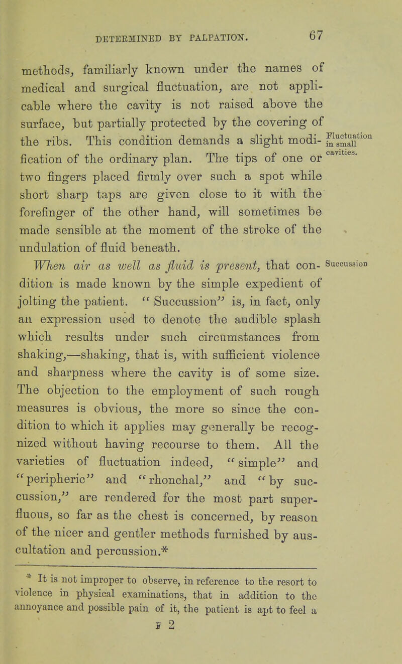 methods^ familiarly known under tlie names of medical and surgical fluctuation, are not appli- cable where the cavity is not raised above the surface, but partially protected by the covering of the ribs. This condition demands a slight modi- ,^^8maif'°'' fication of the ordinary plan. The tips of one or two fingers placed firmly over such a spot while short sharp taps are given close to it with the forefinger of the other hand, will sometimes be made sensible at the moment of the stroke of the undulation of fluid beneath. When air as vjell as fluid is present, that con- Succussion dition is made known by the simple expedient of jolting the patient.  Succussion''-' is, in fact, only an expression used to denote the audible splash which results under such circumstances from shaking,—shaking, that is, with suflScient violence and sharpness where the cavity is of some size. The objection to the employment of such rough measures is obvious, the more so since the con- dition to which it applies may generally be recog- nized without having recourse to them. All the varieties of fluctuation indeed, simple and '^peripheric and rhonchal, and ''by suc- cussion, are rendered for the most part super- fluous, so far as the chest is concerned, by reason of the nicer and gentler methods furnished by aus- cultation and percussion.^ * It is not improper to observe, in reference to the resort to violence in physical examinations, that in addition to the annoyance and possible pain of it, the patient is apt to feel a i 2