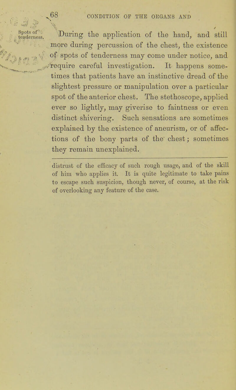 tondln!es5. Duriiig the application of the hand, and still more during percussion of the chest, the existence '//■■■■^ p ^3 V ^f' spots of tenderness may come under notice, and ' -^/require careful investigation. It happens some- times that patients have an instinctive dread of the slightest pressure or manipulation over a particular spot of the anterior chest. The stethoscope, applied ever so lightly, may giverise to faintness or even distinct shivering. Such sensations are sometimes explained by the existence of aneurism, or of affec- tions of the bony parts of the' chest; sometimes they remain unexplained. distrust of the efl&cacy of such rough usage, and of the skill of him who applies it. It is quite legitimate to take pains to escape such suspicion, though never, of course, at the risk of overlooking any feature of the case.