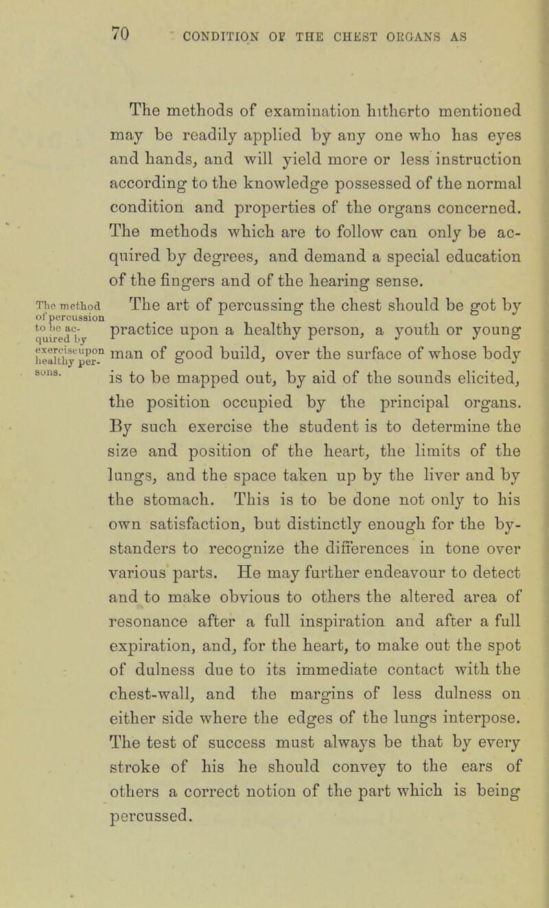 sous. The methods of examination hitherto mentioned may be readily applied by any one who has eyes and hands_, and will yield more or less instruction according to the knowledge possessed of the normal condition and properties of the organs concerned. The methods which are to follow can only be ac- quired by degrees, and demand a special education of the fingers and of the hearing sense. The method The art of percussing the chest should be got by of percussion . ~ quired by P^actice upou a healthy person, a youth or young heauiiy Irf ^^''^ good build, ovor the surface of whose body is to be mapped out, by aid of the sounds elicited, the position occupied by the principal organs. By such exercise the student is to determine the size and position of the heart, the limits of the lungs, and the space taken up by the liver and by the stomach. This is to be done not only to his own satisfaction, but distinctly enough for the by- standers to recognize the difi'erences in tone over various parts. He may further endeavour to detect and to make obvious to others the altered area of resonance after a full inspiration and after a full expiration, and, for the heart, to make out the spot of dulness due to its immediate contact with the chest-wall, and the margins of less dulness on either side where the edges of the lungs interpose. The test of success must always be that by every stroke of his he should convey to the ears of others a correct notion of the part which is being percussed.