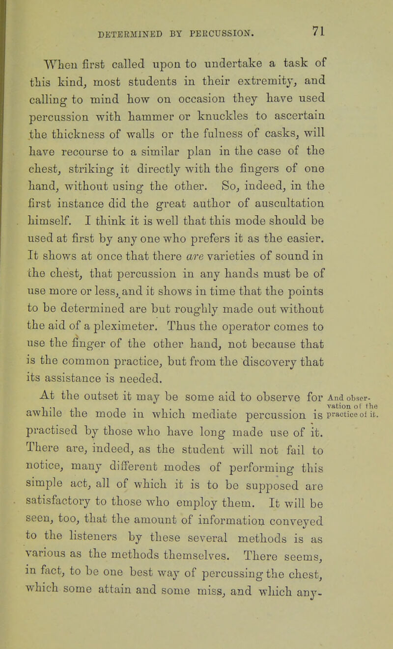 Wheu first called upon to undertake a task of tliis kind, most students in their extremity, and calling to mind kow on occasion they kave used percussion with hammer or knuckles to ascertain the thickness of walls or the fulness of casks, will have recourse to a similar plan in the case of the chest, striking it directly with the fingers of one hand, without using the other. So, indeed, in the first instance did the great author of auscultation himself. I think it is well that this mode should be used at first by any one who prefers it as the easier. It shows at once that there are varieties of sound in the chest, that percussion in any hands must be of use more or less, and it shows in time that the points to be determined are but roughly made out without the aid of a pleximeter. Thus the operator comes to use the finger of the other hand, not because that is the common practice, but from the discovery that its assistance is needed. At the outset it may be some aid to observe for And obser- awhile the mode in which mediate percussion is practice oi it. practised by those who have long made use of it. There are, indeed, as the student will not fail to notice, many different modes of performing this simple act, all of which it is to be supposed are satisfactory to those who employ them. It will be seen, too, that the amount of information conveyed to the listeners by these several methods is as various as the methods themselves. There seems, in fact, to be one best way of percussing the chest, which some attain and some miss, and which any-