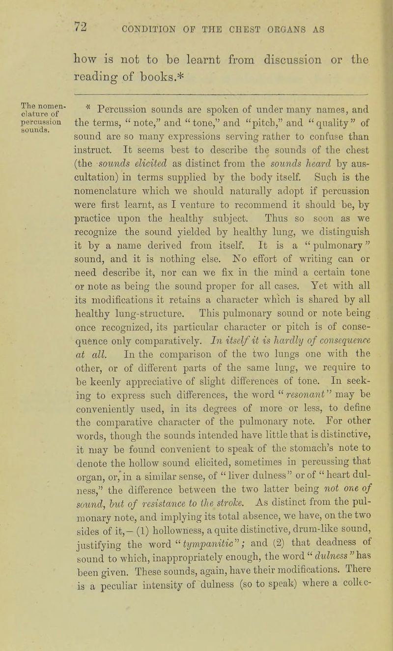 how is not to be learnt from discussion or the reading of books.* ciature'of'^ * Percussion sounds are spoken of under many names, and percussion the terms, note, and tone, and pitch, and quality of sounds. ' . , , ^ , sound are so many expressions servmg rather to confuse than instruct. It seems best to describe the sounds of the chest (the sounds elicited as distinct from the sounds heard by aus- cultation) in terms supplied by the body itself. Such is the nomenclature -which we should naturally adopt if percussion were first learnt, as I venture to recommend it should be, by practice upon the healthy subject. Thus so soon as we recognize the sound yielded by healthy lung, we distinguish it by a name derived from itself. It is a  pulmonary sound, and it is nothing else. Ko effort of writing can or need describe it, nor can we fix in the mind a certain tone or note as being the sound proper for all cases. Yet with all its modifications it retains a character which is shared by all healthy lung-structure. This pulmonary sound or note being once recognized, its particular character or pitch is of conse- quence only comparatively. In itself it is hardly of consequence at all. In the comparison of the two lungs one with the other, or of different parts of the same lung, we require to be keenly appreciative of slight differences of tone. In seek- ing to express such differences, the word  resonant may be conveniently used, in its degrees of more or less, to define the comparative character of the pulmonary note. For other Avords, though the sounds intended have little that is distinctive, it may be found convenient to speak of the stomach's note to denote the hollow sound elicited, sometimes in percussing that organ, or,'in a similar sense, of  liver dulness or of  heart dul- ness, the difference between the two latter being not one of sound, hut of resistance to the stroke. As distinct from the pul- monary note, and implying its total absence, we have, on the two sides of it,- (1) hoUowness, a quite distinctive, drum-like sound, justifying the word  tympanitic; and (2) that deadness of sound to which, inappropriately enough, the word  dulness has been given. These sounds, again, have their modifications. There is a peculiar intensity of dulness (so to speak) where a colkc-