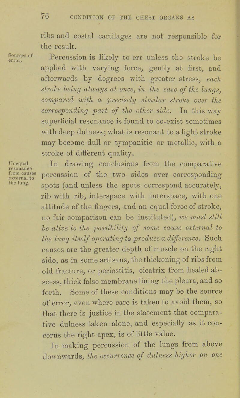 Sources of error. ribs and costal cartilages are not responsible for the result. Percussion is likely to err unless the stroke be applied with varying force, gently at first, and afterwards by degrees with greater stress, each strohe being always at once, in the case of the luj7gs, cotnjpared with a precisely similar strohe over the corresponding part of the other side. In this way superficial resonance is found to co-exist sometimes with deep dulness; what is resonant to alight stroke may become dull or tympanitic or metallic, with a stroke of different quality. Unequal In drawing conclusions from the comparative resonance ° ■ exTernaUo^ pcrcussioii of the two sidcs over corresponding the lung. gpQts (and unless the spots correspond accurately, rib with rib, interspace with interspace, with one attitude of the fingers, and an equal force of stroke, no fair comparison can be instituted), we must still be alive to the possibility of some cause external to the lung itself operating ta produce a difference. Such causes are the greater depth of muscle on the right side, as in some artisans, the thickening of ribs from old fracture, or periostitis, cicatrix from healed ab- scess, thick false membrane lining the pleura, and so forth. Some of these conditions may be the source of error, even where care is taken to avoid them, so that there is justice in the statement that compara- tive dulness taken alone, and especially as it con- cerns the right apex, is of httle value. In making percussion of the lungs from above downwards, the occurrence of dulness higher on one