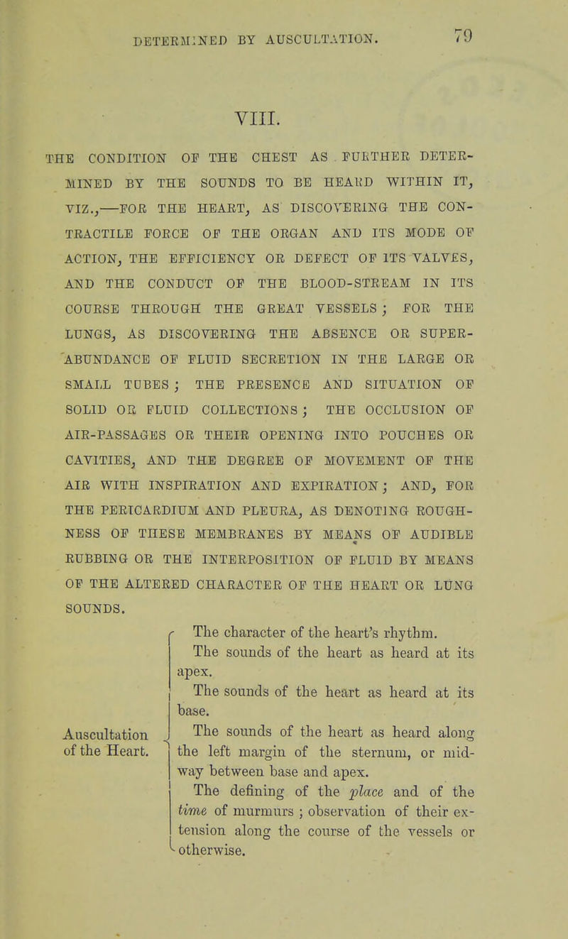 VIII. THE CONDITION OF THE CHEST AS FUETHER DETER- MINED BY THE SOUNDS TO BE HEAKD WITHIN IT, VIZ., FOR THE HEART, AS DISCOVERING THE CON- TRACTILE FORCE OF THE ORGAN AND ITS MODE OF ACTION, THE EFFICIENCY OR DEFECT OF ITS VALVES, AND THE CONDUCT OF THE BLOOD-STREAM IN ITS COURSE THROUGH THE GREAT VESSELS j FOR THE LUNGS, AS DISCOVERING THE ABSENCE OR SUPER- ABUNDANCE OF FLUID SECRETION IN THE LARGE OR SMALL TDBES ; THE PRESENCE AND SITUATION OF SOLID OK FLUID COLLECTIONS ; THE OCCLUSION OP AIR-PASSAGES OR THEIR OPENING INTO POUCHES OR CAVITIES, AND THE DEGREE OF MOVEMENT OF THE AIR WITH INSPIRATION AND EXPIRATION; AND, FOR THE PERICARDIUM AND PLEURA, AS DENOTING ROUGH- NESS OF THESE MEMBRANES BY MEANS OF AUDIBLE RUBBING OR THE INTERPOSITION OF FLUID BY MEANS OF THE ALTERED CHARACTER OF THE HEART OR LUNG SOUNDS. The character of the heart's rhythm. The sounds of the heart as heard at its apex. The sounds of the heart as heard at its base. The sounds of the heart as heard alons: the left margin of the sternum, or mid- way between base and apex. The defining of the place and of the time of murmurs ; observation of their ex- tension along the course of the vessels or - otherwise. Auscultation of the Heart,