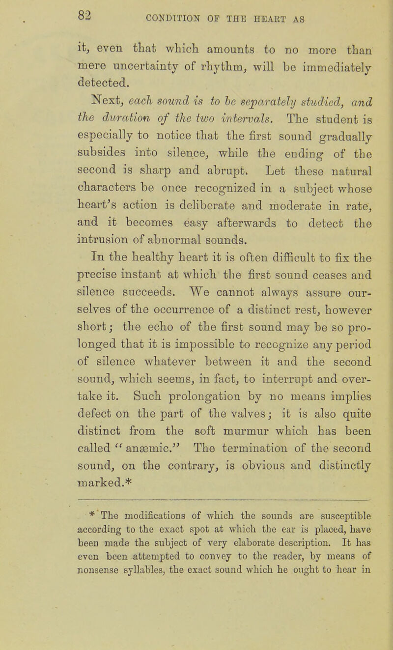 it, even tliat whicli amounts to no more than mere uncertainty of rhythm, will be immediately detected. Next, each sound is to he sejparately studied, and the duration of the two intet-vals. The student is especially to notice that the first sound gradually subsides into silence, while the ending of the second is sharp and abrupt. Let these natural characters be once recognized in a subject whose heart's action is deliberate and moderate in rate, and it becomes easy afterwards to detect the intrusion of abnormal sounds. In tbe healthy heart it is often diflficult to fix the precise instant at which the first sound ceases and silence succeeds. We cannot always assure our- selves of the occurrence of a distinct rest, however short j the ech.o of the first sound may be so pro- longed that it is impossible to recognize any period of silence whatever between it and the second sound, which seems, in fact, to interrupt and over- take it. Such prolongation by no means implies defect on the part of the valves; it is also quite distinct from the soft murmur which has been called  anaemic.'' The termination of the second sound, on the contrary, is obvious and distinctly marked.* * The modifications of which the sounds are susceptible according to the exact spot at which the ear is placed, have been made the subject of very elaborate description. It has even been attempted to con-vey to the reader, by means of nonsense syllables; the exact sound which he ought to hear in