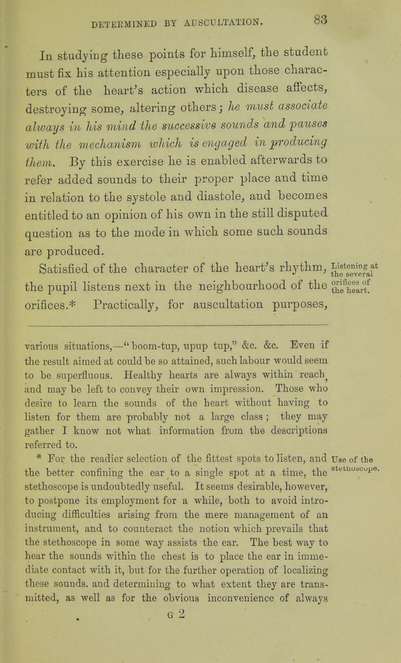 In studyiug tliese points for himself, the student must fix his attention especially upon those charac- ters of the heart's action which disease affects, destroying some, altering others; he must associate always in his mind the successive sounds and pauses with the mechanism ivhich is engaged introducing them. By this exercise he is enabled afterwards to refer added sounds to their proper place and time in relation to the systole and diastole, and becomes entitled to an opinion of his own in the still disputed question as to the mode in which some such sounds are produced. Satisfied of the character of the heart's rhythm, JiJf^^^'^;^^/ the pupil hstens next in the neighbourhood of the thSeLf orifices.* Practically, for auscultation purposes. various situations,—*' boom-tup, upup tup, &c. &c. Even if the result aimed at could be so attained, such labour would seem to be superfluous. Healthy hearts are always within reach^ and may be left to convey their own impression. Those who desire to learn the sounds of the heart without having to listen for them are probably not a large class ; they may gather I know not what information from the descriptions referred to. * For the readier selection of the fittest spots to listen, and Use of the the better confining the ear to a single spot at a time, the stethoscope is undoubtedly useful. It seems desirable, however, to postpone its employment for a while, both to avoid intro- ducing difficulties arising from the mere management of an instrument, and to counteract the notion which prevails that the stethoscope in some way assists the ear. The best way to hear the sounds within the chest is to place the ear in imme- diate contact with it, 'bnt for the further operation of localizing these sounds, and determining to what extent they are trans- mitted, as well as for the obvious inconvenience of always