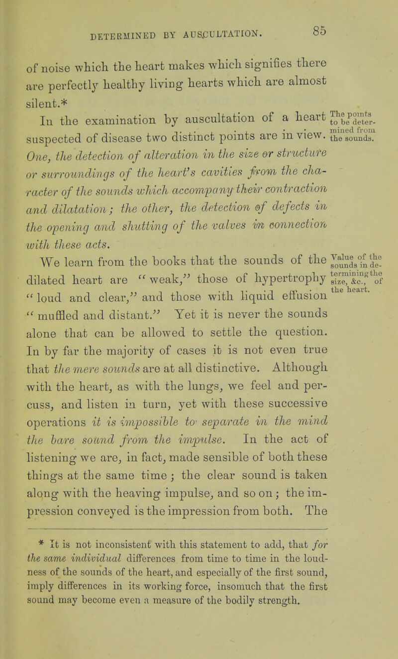 of noise which the heart makes which signifies there are perfectly healthy living hearts which are almost silent.* In the examination by auscultation of a heart T !• 1- • i. ■ t'^tit mined from suspected of disease two distmct points are mview. the sounds. One, the detection of alteration in the size or structure or surroundings of the hearfs cavities from the cha- racter of the sounds which accompany their contraction and dilatation; the other, the detection of defects in the opening and shutting of the valves im oonnection luith these acts. We learn from the books that the sounds of the ^^^^^^I^S^^! dilated heart are weak/^ those of hypertrophy S^c^f *of loud and clear/' and those with liquid effusion muflSed and distant. Yet it is never the sounds alone that can be allowed to settle the question. In by far the majority of cases it is not even true that the mere sounds are at all distinctive. Although with the heart, as with the lungs, we feel and per- cuss, and listen in turn, yet with these successive operations it is impossible to' separate in the mind the hare sound from the impulse. In the act of listening we are, in fact, made sensible of both these things at the same time ; the clear sound is taken along with the heaving impulse, and so on; the im- pression conveyed is the impression from both. The * It is not inconsistent with this statement to add, that for the same individual differences from time to time in the loud- ness of the sounds of the heart, and especially of the first sound, imply differences in its working force, insomuch that the first sound may become even a measure of the bodily strength.