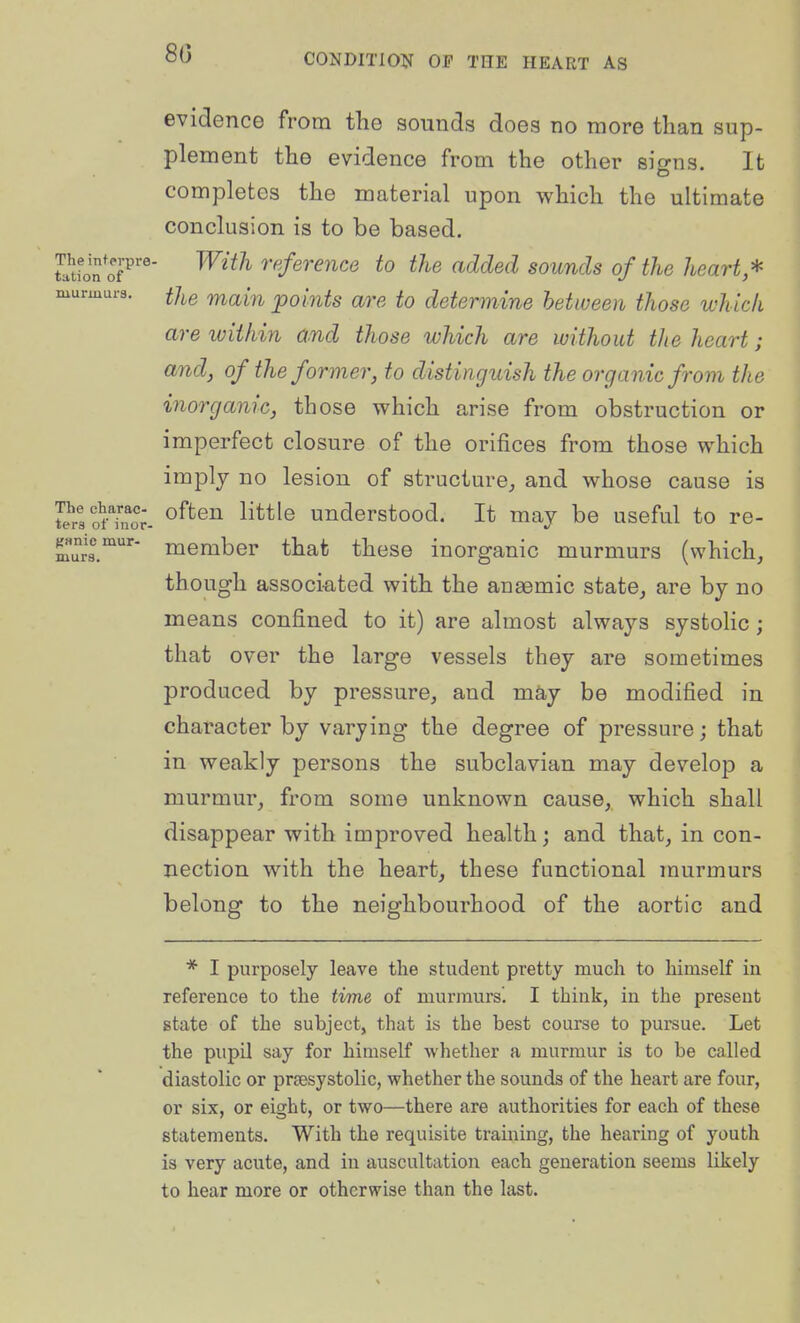80 gsmc mur- murs. evidence from the sounds does no more than sup- plement the evidence from the other signs. It completes the material upon which the ultimate conclusion is to be based. Sfon oP'' ^^^^^^ reference to the added sounds of the heart* murmurs, ^/^g ^^(^[^^ jpoints are to determine between those which are within and those which are without the heart; and, of the former, to distinguish the organic from the inorganic, those which arise from obstruction or imperfect closure of the orifices from those which imply no lesion of structure^ and whose cause is 5?r3ofTnor- ^^^^^ ^^^^^'^ uuderstood. It may be useful to re- member that these inorganic murmurs (which, though associ-ated with the anaemic state, are by no means confined to it) are almost always systoHc ; that over the large vessels they are sometimes produced by pressure, and may be modified in character by varying the degree of pressure; that in weakly persons the subclavian may develop a murmur, from some unknown cause, which shall disappear with improved health; and that, in con- nection with the heart, these functional murmurs belong to the neighbourhood of the aortic and * I purposely leave the student pretty much to himself in reference to the time of murmurs'. I think, in the present state of the subject, that is the best course to pursue. Let the piipU say for himself whether a murmur is to be called diastolic or prsesystolic, whether the sounds of the heart are four, or six, or eight, or two—there are authorities for each of these statements. With the requisite training, the hearing of youth is very acute, and in auscultation each generation seems likely to hear more or otherwise than the last.