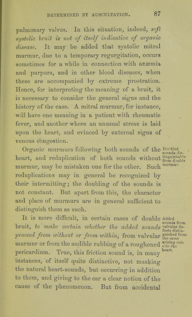 pulmonary valves. In tliis situation, indeed, soft systolic bruit is not of itself indicatiue of organic disease. It may be added that systolic mitral murmur, due to a temporary regurgitation, occurs sometimes for a while in connection with anaemia and purpura, and in other blood diseases, when these are accompanied by extreme prostration. Hence, for interpreting the meaning of a bruit, it is necessary to consider the general signs and the history of the case. A mitral murmur, for instance, will have one meaning in a patient with rheumatic fever, and another where an unusual stress is laid upon the heart, and evinced by externg/l signs of venous congestion. O Organic murmurs followincj both sounds of the Do>bied sounds (iis- heart, and reduplication of both sounds without fj-om douWa murmur, may be mistaken one for the other. Such reduplications may in general be recognized by their intermitting; the doubling of the sounds is not constant. But apart from this, the character and place of murmurs are in general sufficient to distinguish them as such. It is more difficult, in certain cases of double Added 1 ■ , 7 .7 sounds from bruit, to make certain whether the added sounds l^^^^^^^ fects disl m- proceed from without or from loithin, from valvular fi'^'e^am/' murmur or from the audible rubbing of a roughened skwL''*' pericardium. True, this friction sound is, in many instances, of itself quite distinctive, not masking the natural heart-sounds, but occurring in addition to them, and giving to the ear a clear notion of the cause of the phenomenon. But from accidental