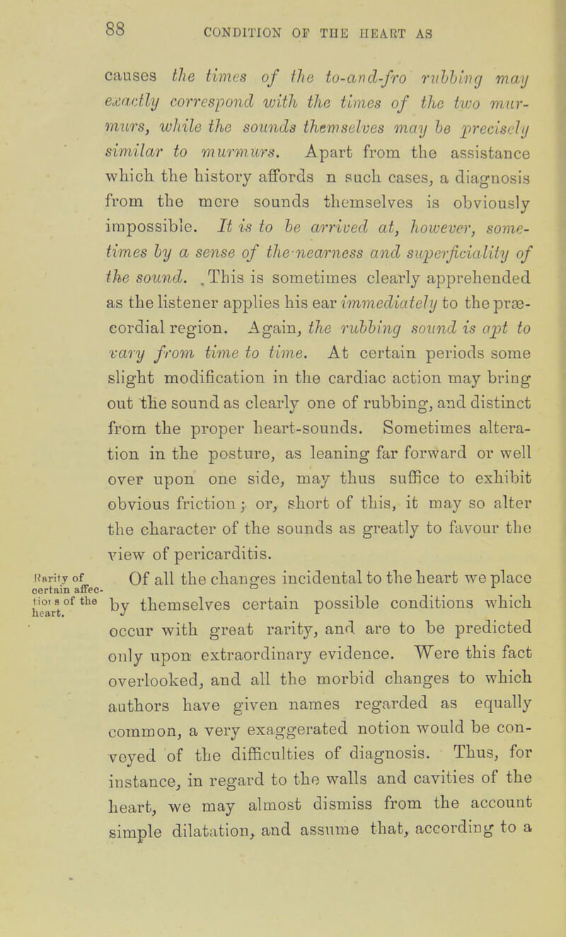 causes the times of the to-and-fro ruhhing may exactly correspond with the times of the two mur- murs, while the sounds themselves may he jprecischj similar to murmurs. Apart from the assistance which the history affords n sach cases, a diagnosis from the mere sounds themselves is obviously impossible. It is to be arrived at, however, some- times by a sense of the nearness and suijerficiality of the sound. . This is sometimes clearly apprehended as the listener applies his ear immediately to the prse- eordial region. Again, i/ie rubbing sound is opt to vary from time to time. At certain periods some slight modification in the cardiac action may bring out the sound as clearly one of rubbing, and distinct from the proper heart-sounds. Sometimes altera- tion in the posture, as leaning far forward or well over upon one side, may thus suffice to exhibit obvious friction;, or, short of this, it may so alter the character of the sounds as greatly to favour the view of pericarditis. Kflrity of Of all the changes incidental to the heart we place certain affee- ^ heartby thcmselvcs certain possible conditions which occur with great rarity, and are to be predicted only upon extraordinary evidence. Were this fact overlooked, and all the morbid changes to which authors have given names regarded as equally common, a very exaggerated notion would be con- veyed of the difficulties of diagnosis. Thus, for instance, in regard to the walls and cavities of the heart, we may almost dismiss from the account simple dilatation, and assume that, according to a