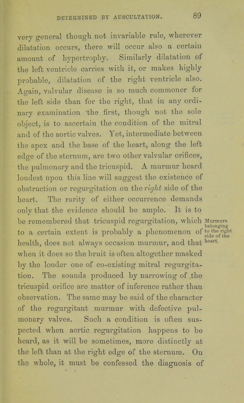 very general tliough not invariable rule^ wherever dilatation occurs, there will occur also a certain amount of hypertrophy. Similarly dilatation of the left ventricle carries with it, or makes highly probable, dilatation of the right ventricle also. Ao-ain, valvular disease is so much commoner for the left side than for the right, that in any ordi- nary examination the first, though not the sole object, is to ascertain the condition of the mitral and of the aortic valves. Yet, intermediate between the apex and the base of the heart, along the left edge of the sternum, are two other valvular orifices, the pulmonary and the tricuspid. A murmur heard loudest upon this line will suggest the existence of obstruction or regurgitation on the right side of the heart. The rarity of either occurrence demands only that the evidence should be ample. It is to be remembered that tricuspid regurgitation, which Murmurs o o belonging to a certain extent is probably a phenomenon of gf^g'^Q/^f^* health, does not always occasion murmur, and that when it does so the bruit is often altogether masked by the louder one of co-existing mitral regurgita- tion. The sounds produced by narrowing of .the tricuspid orifice are matter of inference rather than, observation. The same may be said of the character of the regurgitant murmur with defective pul- monary valves. Such a condition is often sus- pected when aortic regurgitation happens to be heard, as it will be sometimes, more distiuctly at the left than at the right edge of the sternum. On the whole, it must be confessed the diagnosis of