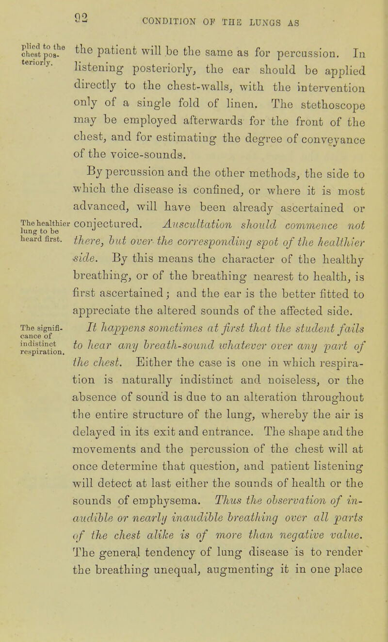 cSpi patient will bo the same as for percussion. In tenory. listening posterioHj, the ear should bo applied directly to the chest-walls, with the intervention only of a single fold of linen. The stethoscope may be employed afterwards for the front of the chest, and for estimating the degree of conveyance of the voice-sounds. By percussion and the other methods, the side to which the disease is confined, or where it is most advanced, will have been already ascertained or TheheaitMer conjecturod. AusciUtatiun should commence not lung to be heard first. tJisre, but over the corresponding spot of the healthier side. By this means the character of the healthy breathing, or of the breathing nearest to health, is first ascertained; and the ear is the better fitted to appreciate the altered sounds of the affected side. It happens sometimes at first that the student fails to hear any hreath-sound whatever over any part of the chest. Either the case is one in which respira- tion is naturally indistinct and noiseless, or the absence of sound is due to an alteration throughout the entire structure of the lung, whereby the air is delayed in its exit and entrance. The shape and the movements and the percussion of the chest will at once determine that question, and patient listening will detect at last either the sounds of health or the sounds of emphysema. Thus the observation of in- audible or nearly inaudible breathing over all parts of the chest alike is of more than negative value. The general tendency of lung disease is to render the breathing unequal, augmenting it in one place The signifi- cance of indistinct respiration.