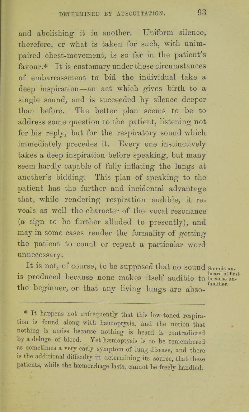 and abolishing it in another. Uniform silence, therefore, or what is taken for such, with unim- paired chest-movement, is so far in the patient^s favour.* It is customary under these circumstances of embarrassment to bid the individual take a deep inspiration—an act which gives birth to a single sound, and is succeeded by silence deeper than before. The better plan seems to be to address some question to the patient, listening not for his reply, but for the respiratory sound which immediately precedes it. Every one instinctively takes a deep inspiration before speaking, but many seem hardly capable of fully inflating the lungs at another's bidding. This plan of speaking to the patient has the further and incidental advantage that, while rendering respiration audible, it re- veals as well the character of the vocal resonance (a sign to be farther alluded to presently), and may in some cases render the formality of getting the patient to count or repeat a particular word unnecessary. It is not, of course, to be supposed that no sound sounds un- IS produced because none makes itself audible to because un- the beginner, or that any living lungs are abso- * It happens not unfrequently that this low-toned respira- tion is found along with hemoptysis, and the notion that nothing is amiss because nothing is heard is contradicted by a deluge of blood. Yet haemoptysis is to be remembered as sometimes a very early symptom of lung disease, and there is the additional difficulty in determining its source, that these patients, while the haemorrhage lasts, cannot be freely handled.