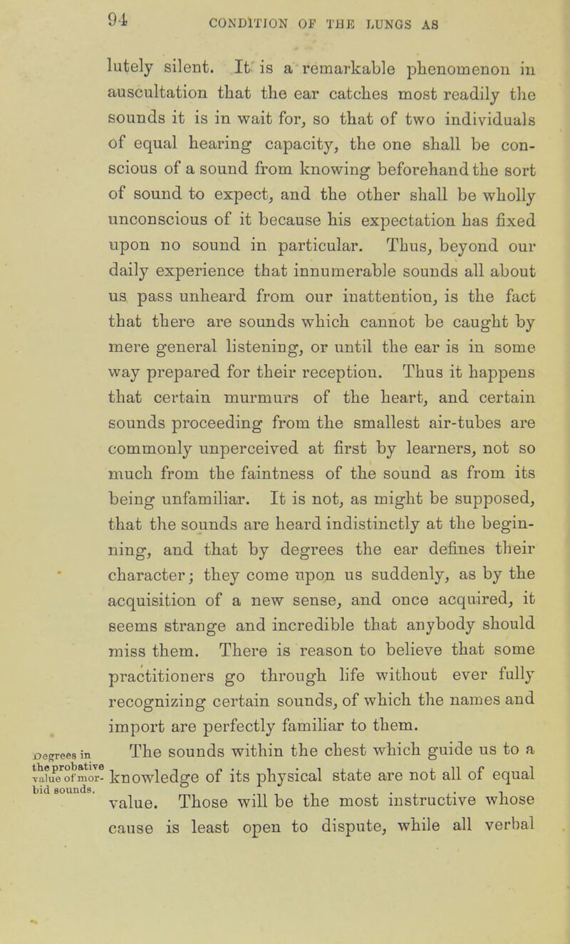 lutely silent. It is a remarkable phenomenoa iu auscultation that the ear catches most readily the sounds it is in wait for, so that of two individuals of equal hearing capacity, the one shall be con- scious of a sound from knowing beforehand the sort of sound to expect, and the other shall be wholly unconscious of it because his expectation has fixed upon no sound in particular. Thus, beyond our daily experience that innumerable sounds all about us pass unheard from our inattention, is the fact that there are sounds which cannot be caught by mere general listening, or until the ear is in some way prepared for their reception. Thus it happens that certain murmurs of the heart, and certain sounds proceeding from the smallest air-tubes are commonly unperceived at first by learners, not so much from the faintness of the sound as from its being unfamiliar. It is not, as might be supposed, that the sounds are heard indistinctly at the begin- ning, and that by degrees the ear defines their character; they come upon us suddenly, as by the acquisition of a new sense, and once acquired, it seems strange and incredible that anybody should miss them. There is reason to believe that some practitioners go through hfe without ever fully recognizing certain sounds, of which the names and import are perfectly familiar to them, j^egrees in The souuds withiu the chest which guide us to a vali^ ofmor- knowledge of its physical state are not all of equal bid Bounds. , • , , • i value. Those will be the most mstructive whose cause is least open to dispute, while all verbal