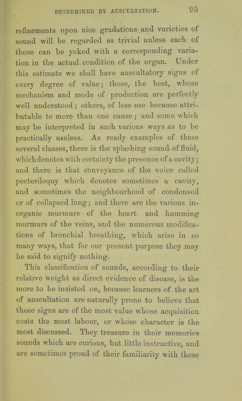refinements npon nice gradations and varieties of sound will be regarded as trivial unless each of those can he yoked with a corresponding varia- tion in the actual condition of the organ. Under this estimate we shall have auscultatory signs of every degree of value; those, the best, whose mechanism and mode of production are perfectly well understood; others, of less use because attri- butable to more than one cause ; and some which may be interpreted in such various ways as to be practically useless. As ready examples of these several classes, there is the splashing sound-of fluid, whichdenotes with certainty the presence of a cavity; and there is that conveyance of the voice called pectoriloquy which denotes sometimes a cavity, and sometimes the neighbourhood of condensed or of collapsed lung; and there are the various in- organic murmurs of the heart and humming murmurs of the veins, and the numerous modifica- tions of bronchial breathing, which arise in so many ways, that for our present purpose they may be said to signify nothing. This classification of sounds, according to their relative weight as direct evidence of disease, is the more to be insisted on, because learners of the art of auscultation are naturally prone to believe that those signs are of the most value whose acquisition costs the most labour, or whose character is the most discussed. They treasure in their memories sounds which are curiuus, but little instructive, and are sometimes proud of their familiarity with these