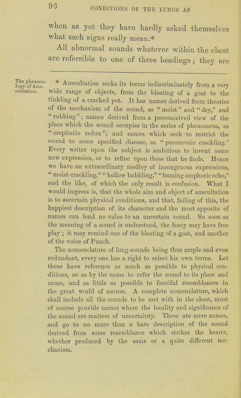 9G CONDITIONS OP THE LUNGS AS when as yet they have hardly asked themselves what such signs really mean.* All abnormal sounds whatever within the chest are referrible to one of three headings ; they are ?ogy of Aus- * ^scultation seeks its terms indiscriminately from a very oultation. wide range of objects, from the bleating of a goat to the tinkling of a cracked pot. It has names derived from theories of the mechanism of the sound, as moist anddr3^ and rubbing; names derived from a preconceived view of the place which the sound occupies in the series of phenomena, as crepitatio redux; and names which seek-to restrict the sound to some specified disease, as pneumonic crackling. Every writer upon the subject is ambitious to invent some new expression, or to refine upon those that he finds. Hence we have an extraordinary medley of incongruous expressions,  moist crackling,  hollow bubbling, buzzing amphoric echo, and the like, of which the only result is confusion. What I would impress is, that the whole aim and object of auscultation is to ascertain physical conditions, and that, failing of this, the happiest description of its character and the most apposite of names can lend no value to an uncertain sound. So soon as the meaning of a sound is understood, the fancy may have free play ; it may remind one of the bleating of a goat, and another of the voice of Punch. The nomenclature of lung-sounds being thus ample and even redundant, every one has a right to select his own terms. Let these have reference as much as possible to physical con- ditions, so as by the name to refer the sound to its place and cause, and as little as possible to fanciful resemblances iix the great world of nature. A complete nomenclature, which shall include all the sounds to be met with in the chest, must of course provide names where the locality and significance of the sound are matters of uncertainty. These are mere names, and go to no more than a bare description of the sound derived from some resemblance which strikes the hearer, whether produced by the same or a quite diff'erent me- chanism.
