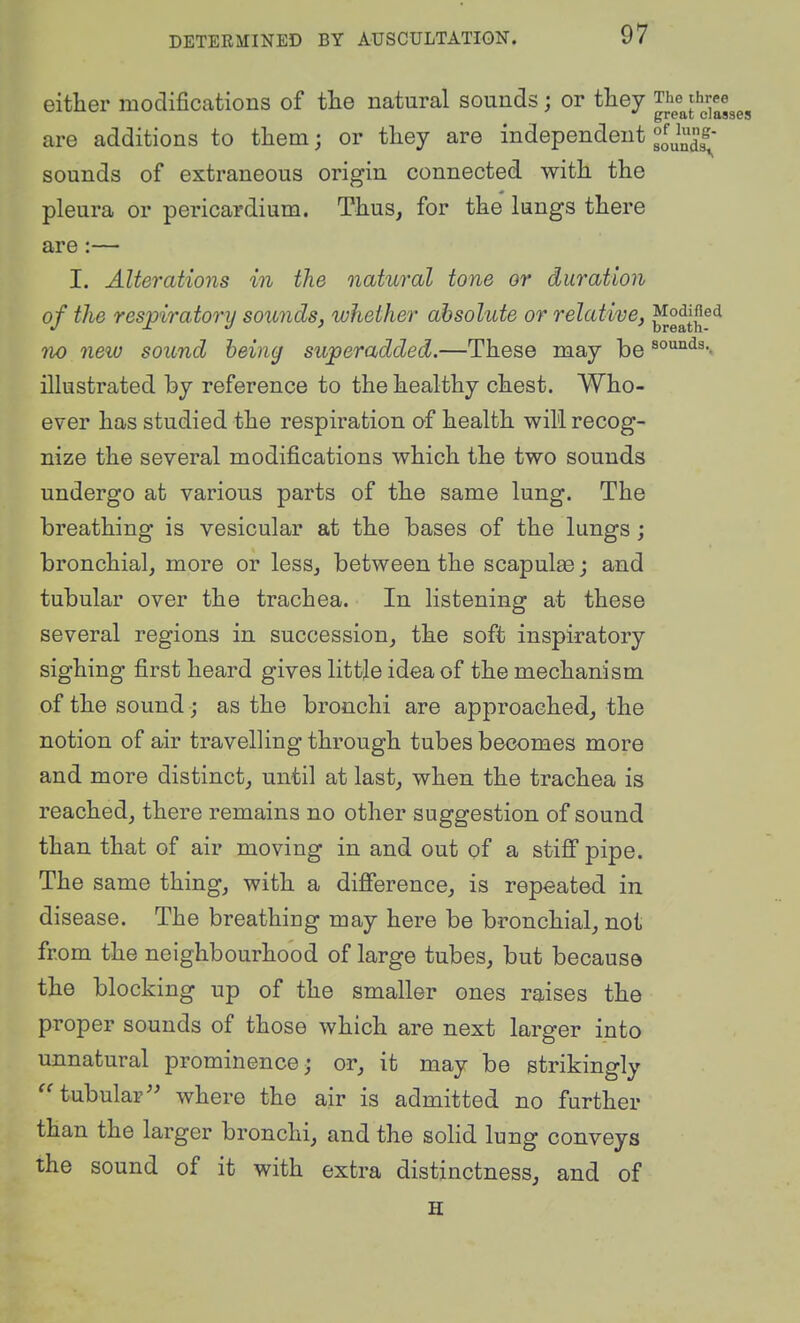 either modifications of tlie natural sounds; or they ^JJf^^'j.'j^^ggg are additions to tliem; or tliey are independent fj^^^' sounds of extraneous origin connected with the pleura or pericardium. Thus, for the lungs there are:— I. Alterations in the natural tone or duration of the respiratory sounds, whether absolute or relative, no new sound being superadded.—These may be rounds., illustrated by reference to the healthy chest. Who- ever has studied the respiration of health will recog- nize the several modifications which the two sounds undergo at various parts of the same lung. The breathing is vesicular at the bases of the lungs ; bronchial, more or less, between the scapulae; and tubular over the trachea. In listening at these several regions in succession, the soft inspiratory sighing first heard gives little idea of the mechanism of the sound; as the bronchi are approached, the notion of air travelling through tubes becomes more and more distinct, until at last, when the trachea is reached, there remains no other suggestion of sound than that of air moving in and out of a stiJQf pipe. The same thing, with a difference, is repeated in disease. The breathing may here be bronchial, not from the neighbourhood of large tubes, but because the blocking up of the smaller ones raises the proper sounds of those which are next larger into unnatural prominence,- or, it may be strikingly tubular where the air is admitted no further than the larger bronchi, and the solid lung conveys the sound of it with extra distinctness, and of H